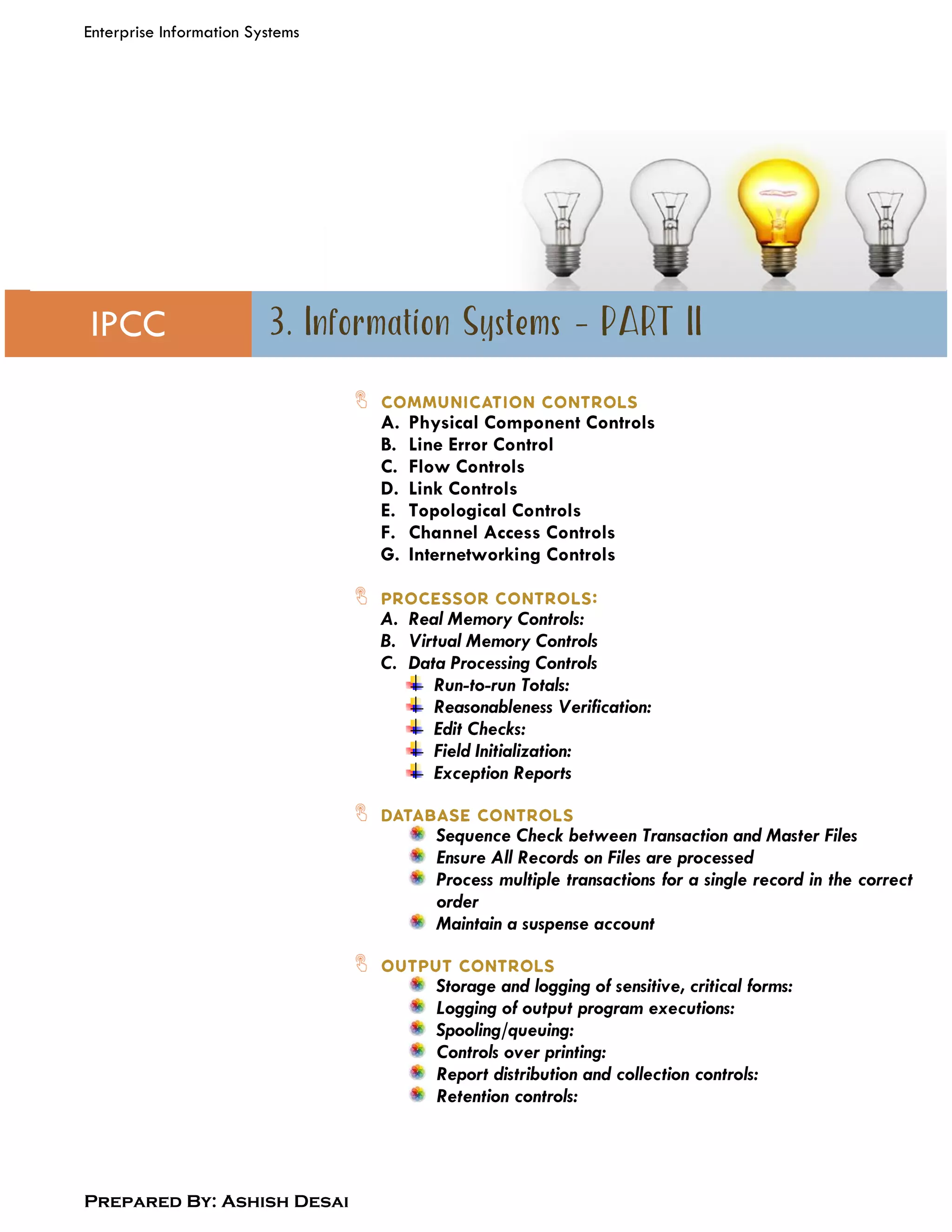 Enterprise Information Systems
Prepared By: Ashish Desai
IPCC
A. Physical Component Controls
B. Line Error Control
C. Flow Controls
D. Link Controls
E. Topological Controls
F. Channel Access Controls
G. Internetworking Controls
A. Real Memory Controls:
B. Virtual Memory Controls
C. Data Processing Controls
Run-to-run Totals:
Reasonableness Verification:
Edit Checks:
Field Initialization:
Exception Reports
Sequence Check between Transaction and Master Files
Ensure All Records on Files are processed
Process multiple transactions for a single record in the correct
order
Maintain a suspense account
Storage and logging of sensitive, critical forms:
Logging of output program executions:
Spooling/queuing:
Controls over printing:
Report distribution and collection controls:
Retention controls:
 
