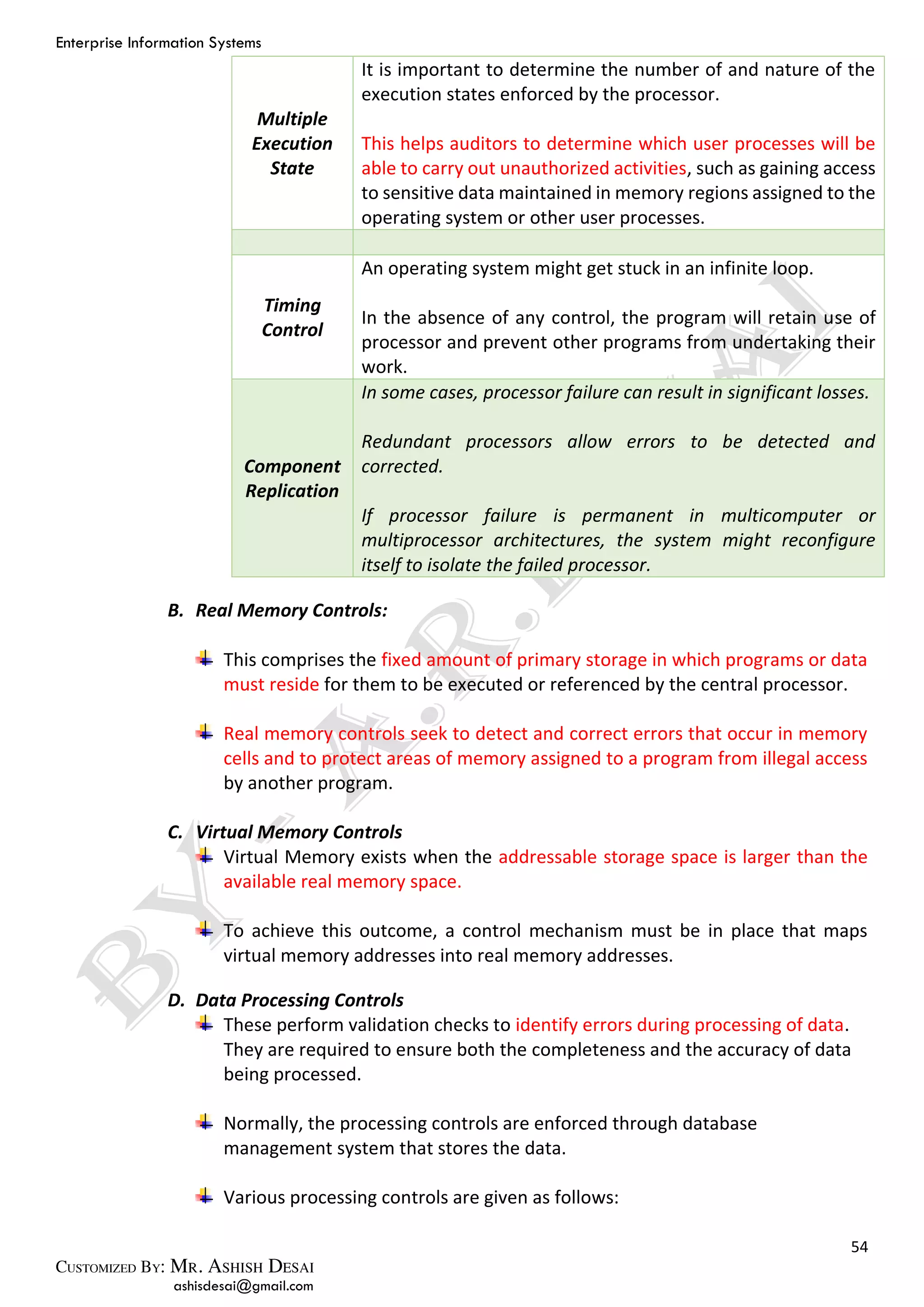 Enterprise Information Systems
54
ashisdesai@gmail.com
Multiple
Execution
State
It is important to determine the number of and nature of the
execution states enforced by the processor.
This helps auditors to determine which user processes will be
able to carry out unauthorized activities, such as gaining access
to sensitive data maintained in memory regions assigned to the
operating system or other user processes.
Timing
Control
An operating system might get stuck in an infinite loop.
In the absence of any control, the program will retain use of
processor and prevent other programs from undertaking their
work.
Component
Replication
In some cases, processor failure can result in significant losses.
Redundant processors allow errors to be detected and
corrected.
If processor failure is permanent in multicomputer or
multiprocessor architectures, the system might reconfigure
itself to isolate the failed processor.
B. Real Memory Controls:
This comprises the fixed amount of primary storage in which programs or data
must reside for them to be executed or referenced by the central processor.
Real memory controls seek to detect and correct errors that occur in memory
cells and to protect areas of memory assigned to a program from illegal access
by another program.
C. Virtual Memory Controls
Virtual Memory exists when the addressable storage space is larger than the
available real memory space.
To achieve this outcome, a control mechanism must be in place that maps
virtual memory addresses into real memory addresses.
D. Data Processing Controls
These perform validation checks to identify errors during processing of data.
They are required to ensure both the completeness and the accuracy of data
being processed.
Normally, the processing controls are enforced through database
management system that stores the data.
Various processing controls are given as follows:
 