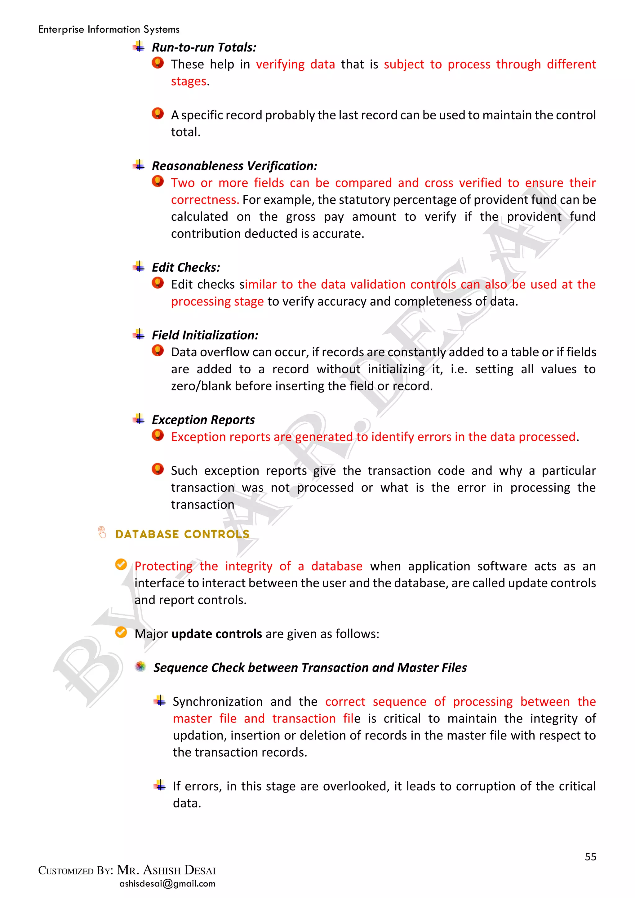 Enterprise Information Systems
55
ashisdesai@gmail.com
Run-to-run Totals:
These help in verifying data that is subject to process through different
stages.
A specific record probably the last record can be used to maintain the control
total.
Reasonableness Verification:
Two or more fields can be compared and cross verified to ensure their
correctness. For example, the statutory percentage of provident fund can be
calculated on the gross pay amount to verify if the provident fund
contribution deducted is accurate.
Edit Checks:
Edit checks similar to the data validation controls can also be used at the
processing stage to verify accuracy and completeness of data.
Field Initialization:
Data overflow can occur, if records are constantly added to a table or if fields
are added to a record without initializing it, i.e. setting all values to
zero/blank before inserting the field or record.
Exception Reports
Exception reports are generated to identify errors in the data processed.
Such exception reports give the transaction code and why a particular
transaction was not processed or what is the error in processing the
transaction
Protecting the integrity of a database when application software acts as an
interface to interact between the user and the database, are called update controls
and report controls.
Major update controls are given as follows:
Sequence Check between Transaction and Master Files
Synchronization and the correct sequence of processing between the
master file and transaction file is critical to maintain the integrity of
updation, insertion or deletion of records in the master file with respect to
the transaction records.
If errors, in this stage are overlooked, it leads to corruption of the critical
data.
 