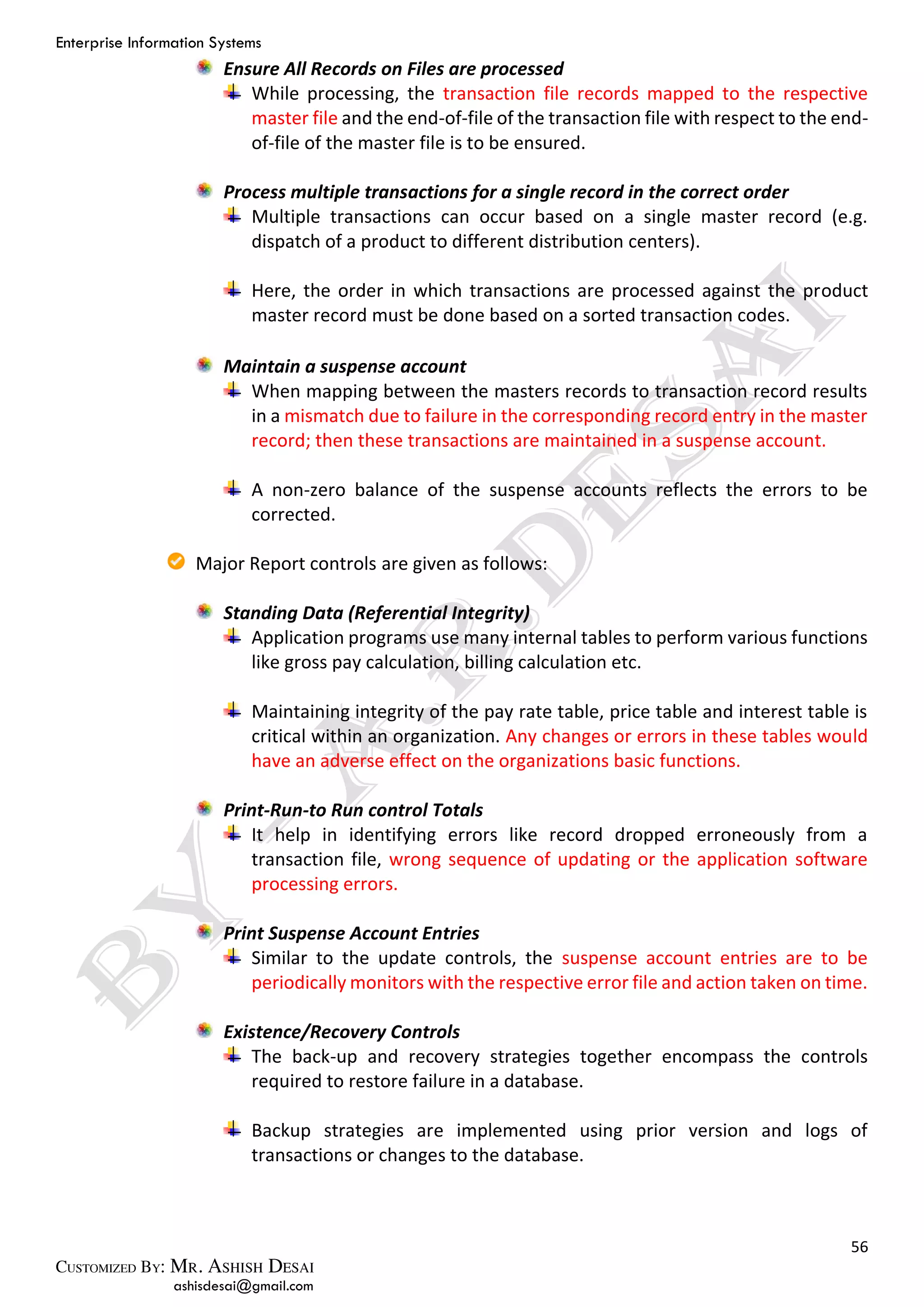 Enterprise Information Systems
56
ashisdesai@gmail.com
Ensure All Records on Files are processed
While processing, the transaction file records mapped to the respective
master file and the end-of-file of the transaction file with respect to the end-
of-file of the master file is to be ensured.
Process multiple transactions for a single record in the correct order
Multiple transactions can occur based on a single master record (e.g.
dispatch of a product to different distribution centers).
Here, the order in which transactions are processed against the product
master record must be done based on a sorted transaction codes.
Maintain a suspense account
When mapping between the masters records to transaction record results
in a mismatch due to failure in the corresponding record entry in the master
record; then these transactions are maintained in a suspense account.
A non-zero balance of the suspense accounts reflects the errors to be
corrected.
Major Report controls are given as follows:
Standing Data (Referential Integrity)
Application programs use many internal tables to perform various functions
like gross pay calculation, billing calculation etc.
Maintaining integrity of the pay rate table, price table and interest table is
critical within an organization. Any changes or errors in these tables would
have an adverse effect on the organizations basic functions.
Print-Run-to Run control Totals
It help in identifying errors like record dropped erroneously from a
transaction file, wrong sequence of updating or the application software
processing errors.
Print Suspense Account Entries
Similar to the update controls, the suspense account entries are to be
periodically monitors with the respective error file and action taken on time.
Existence/Recovery Controls
The back-up and recovery strategies together encompass the controls
required to restore failure in a database.
Backup strategies are implemented using prior version and logs of
transactions or changes to the database.
 