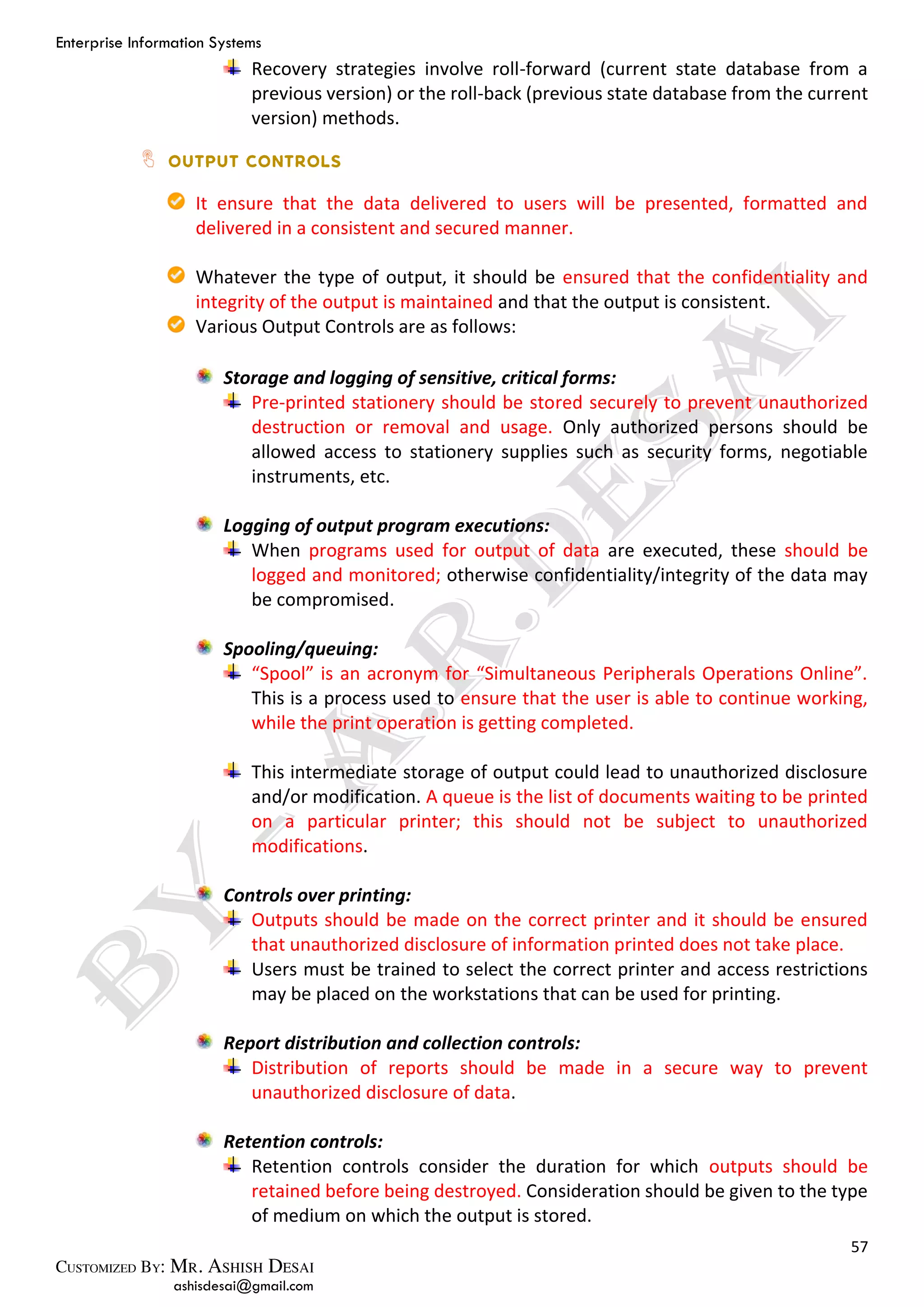Enterprise Information Systems
57
ashisdesai@gmail.com
Recovery strategies involve roll-forward (current state database from a
previous version) or the roll-back (previous state database from the current
version) methods.
It ensure that the data delivered to users will be presented, formatted and
delivered in a consistent and secured manner.
Whatever the type of output, it should be ensured that the confidentiality and
integrity of the output is maintained and that the output is consistent.
Various Output Controls are as follows:
Storage and logging of sensitive, critical forms:
Pre-printed stationery should be stored securely to prevent unauthorized
destruction or removal and usage. Only authorized persons should be
allowed access to stationery supplies such as security forms, negotiable
instruments, etc.
Logging of output program executions:
When programs used for output of data are executed, these should be
logged and monitored; otherwise confidentiality/integrity of the data may
be compromised.
Spooling/queuing:
“Spool” is an acronym for “Simultaneous Peripherals Operations Online”.
This is a process used to ensure that the user is able to continue working,
while the print operation is getting completed.
This intermediate storage of output could lead to unauthorized disclosure
and/or modification. A queue is the list of documents waiting to be printed
on a particular printer; this should not be subject to unauthorized
modifications.
Controls over printing:
Outputs should be made on the correct printer and it should be ensured
that unauthorized disclosure of information printed does not take place.
Users must be trained to select the correct printer and access restrictions
may be placed on the workstations that can be used for printing.
Report distribution and collection controls:
Distribution of reports should be made in a secure way to prevent
unauthorized disclosure of data.
Retention controls:
Retention controls consider the duration for which outputs should be
retained before being destroyed. Consideration should be given to the type
of medium on which the output is stored.
 