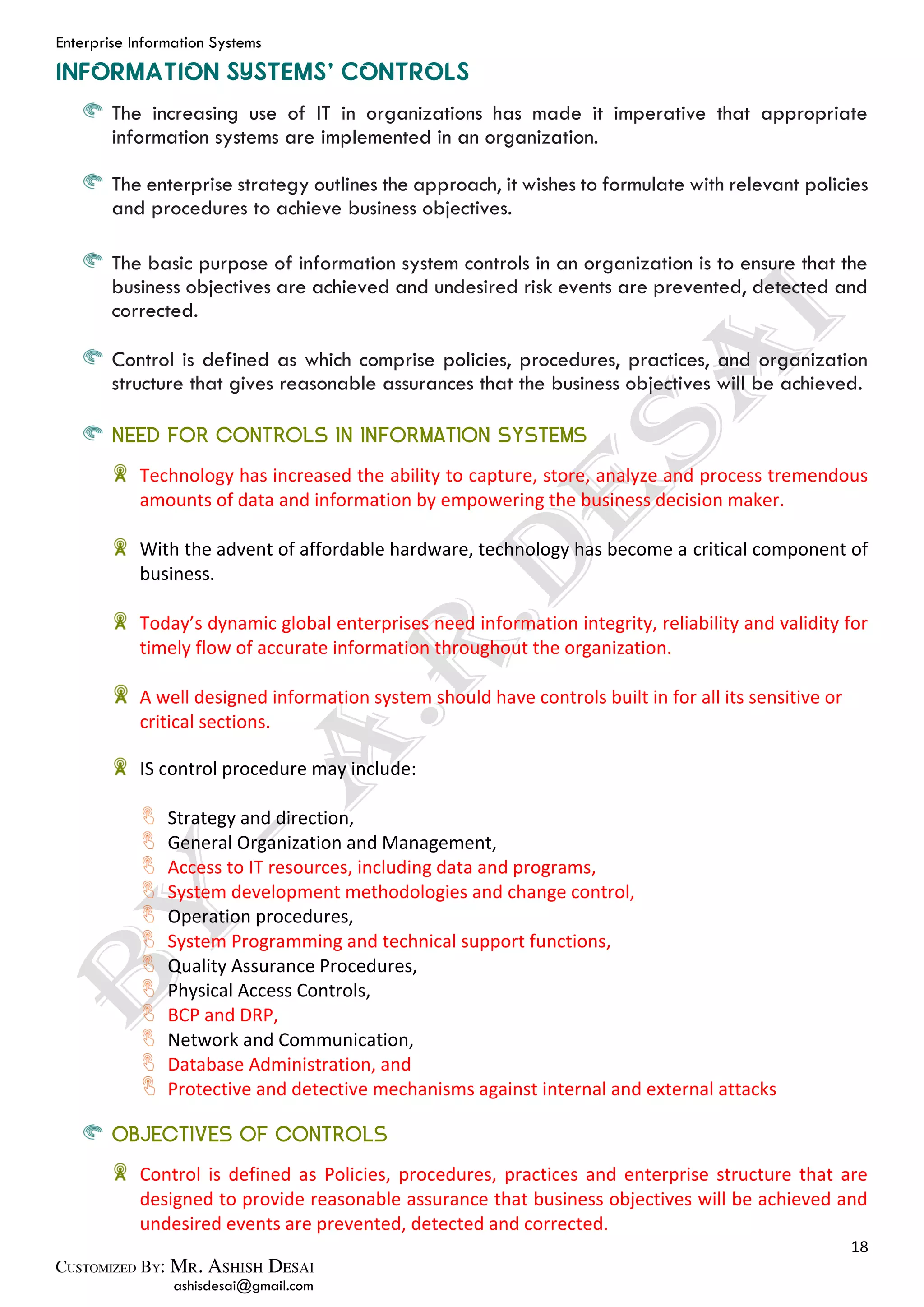 Enterprise Information Systems
18
ashisdesai@gmail.com
The increasing use of IT in organizations has made it imperative that appropriate
information systems are implemented in an organization.
The enterprise strategy outlines the approach, it wishes to formulate with relevant policies
and procedures to achieve business objectives.
The basic purpose of information system controls in an organization is to ensure that the
business objectives are achieved and undesired risk events are prevented, detected and
corrected.
Control is defined as which comprise policies, procedures, practices, and organization
structure that gives reasonable assurances that the business objectives will be achieved.
NEED FOR CONTROLS IN INFORMATION SYSTEMS
Technology has increased the ability to capture, store, analyze and process tremendous
amounts of data and information by empowering the business decision maker.
With the advent of affordable hardware, technology has become a critical component of
business.
Today’s dynamic global enterprises need information integrity, reliability and validity for
timely flow of accurate information throughout the organization.
A well designed information system should have controls built in for all its sensitive or
critical sections.
IS control procedure may include:
Strategy and direction,
General Organization and Management,
Access to IT resources, including data and programs,
System development methodologies and change control,
Operation procedures,
System Programming and technical support functions,
Quality Assurance Procedures,
Physical Access Controls,
BCP and DRP,
Network and Communication,
Database Administration, and
Protective and detective mechanisms against internal and external attacks
OBJECTIVES OF CONTROLS
Control is defined as Policies, procedures, practices and enterprise structure that are
designed to provide reasonable assurance that business objectives will be achieved and
undesired events are prevented, detected and corrected.
 