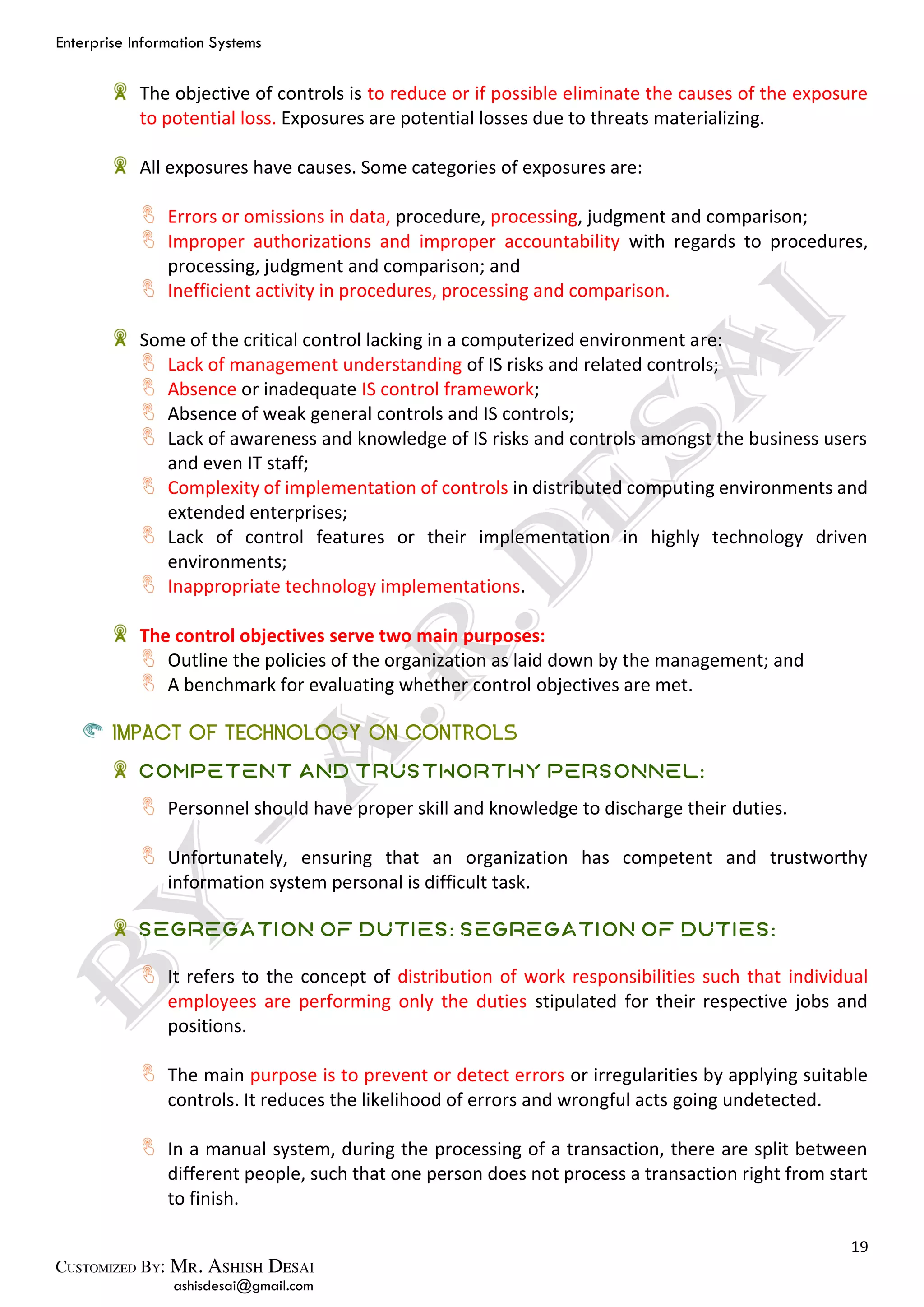 Enterprise Information Systems
19
ashisdesai@gmail.com
The objective of controls is to reduce or if possible eliminate the causes of the exposure
to potential loss. Exposures are potential losses due to threats materializing.
All exposures have causes. Some categories of exposures are:
Errors or omissions in data, procedure, processing, judgment and comparison;
Improper authorizations and improper accountability with regards to procedures,
processing, judgment and comparison; and
Inefficient activity in procedures, processing and comparison.
Some of the critical control lacking in a computerized environment are:
Lack of management understanding of IS risks and related controls;
Absence or inadequate IS control framework;
Absence of weak general controls and IS controls;
Lack of awareness and knowledge of IS risks and controls amongst the business users
and even IT staff;
Complexity of implementation of controls in distributed computing environments and
extended enterprises;
Lack of control features or their implementation in highly technology driven
environments;
Inappropriate technology implementations.
The control objectives serve two main purposes:
Outline the policies of the organization as laid down by the management; and
A benchmark for evaluating whether control objectives are met.
IMPACT OF TECHNOLOGY ON CONTROLS
Competent and Trustworthy Personnel:
Personnel should have proper skill and knowledge to discharge their duties.
Unfortunately, ensuring that an organization has competent and trustworthy
information system personal is difficult task.
Segregation of Duties: Segregation of Duties:
It refers to the concept of distribution of work responsibilities such that individual
employees are performing only the duties stipulated for their respective jobs and
positions.
The main purpose is to prevent or detect errors or irregularities by applying suitable
controls. It reduces the likelihood of errors and wrongful acts going undetected.
In a manual system, during the processing of a transaction, there are split between
different people, such that one person does not process a transaction right from start
to finish.
 