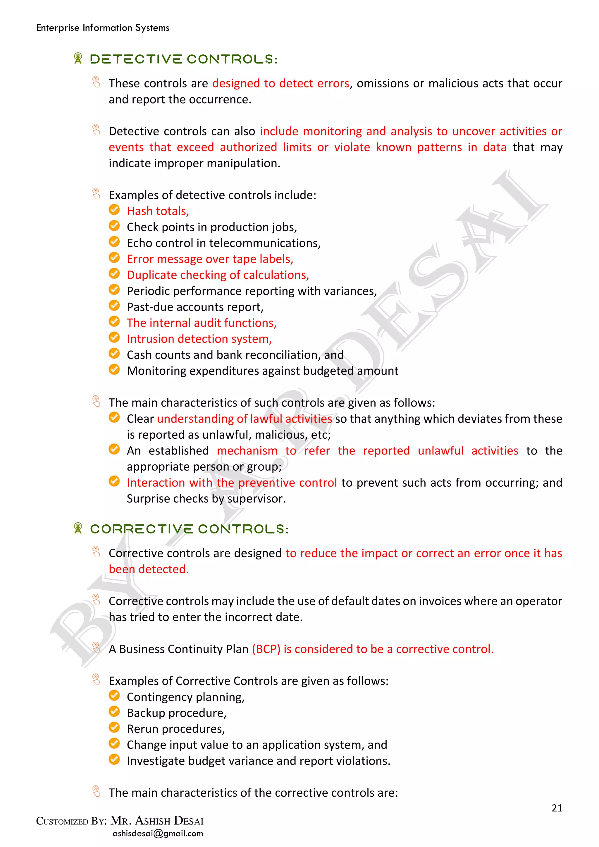 Enterprise Information Systems
21
ashisdesai@gmail.com
Detective Controls:
These controls are designed to detect errors, omissions or malicious acts that occur
and report the occurrence.
Detective controls can also include monitoring and analysis to uncover activities or
events that exceed authorized limits or violate known patterns in data that may
indicate improper manipulation.
Examples of detective controls include:
Hash totals,
Check points in production jobs,
Echo control in telecommunications,
Error message over tape labels,
Duplicate checking of calculations,
Periodic performance reporting with variances,
Past-due accounts report,
The internal audit functions,
Intrusion detection system,
Cash counts and bank reconciliation, and
Monitoring expenditures against budgeted amount
The main characteristics of such controls are given as follows:
Clear understanding of lawful activities so that anything which deviates from these
is reported as unlawful, malicious, etc;
An established mechanism to refer the reported unlawful activities to the
appropriate person or group;
Interaction with the preventive control to prevent such acts from occurring; and
Surprise checks by supervisor.
Corrective Controls:
Corrective controls are designed to reduce the impact or correct an error once it has
been detected.
Corrective controls may include the use of default dates on invoices where an operator
has tried to enter the incorrect date.
A Business Continuity Plan (BCP) is considered to be a corrective control.
Examples of Corrective Controls are given as follows:
Contingency planning,
Backup procedure,
Rerun procedures,
Change input value to an application system, and
Investigate budget variance and report violations.
The main characteristics of the corrective controls are:
 