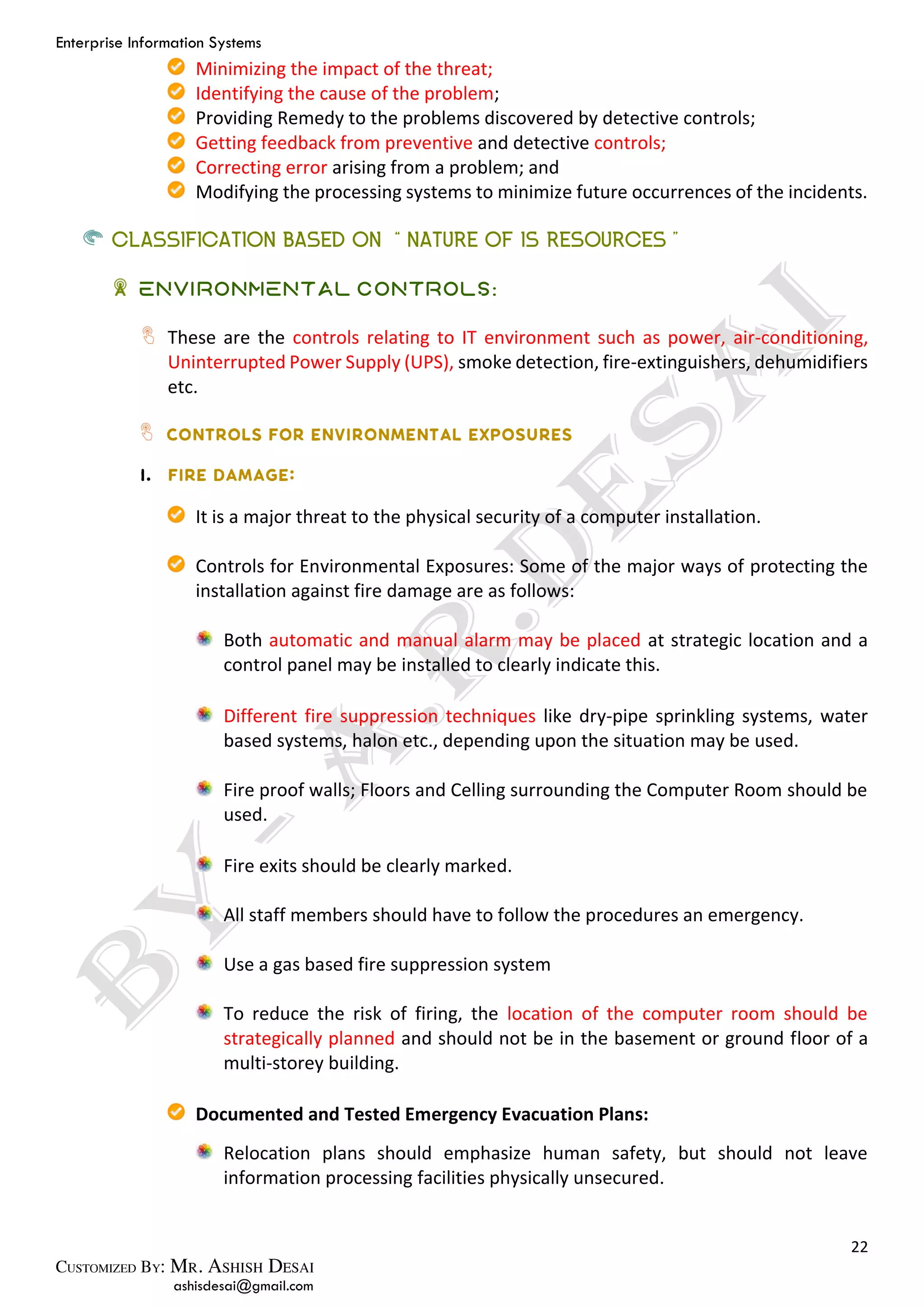 Enterprise Information Systems
22
ashisdesai@gmail.com
Minimizing the impact of the threat;
Identifying the cause of the problem;
Providing Remedy to the problems discovered by detective controls;
Getting feedback from preventive and detective controls;
Correcting error arising from a problem; and
Modifying the processing systems to minimize future occurrences of the incidents.
CLASSIFICATION BASED ON “NATURE OF IS RESOURCES”
Environmental Controls:
These are the controls relating to IT environment such as power, air-conditioning,
Uninterrupted Power Supply (UPS), smoke detection, fire-extinguishers, dehumidifiers
etc.
It is a major threat to the physical security of a computer installation.
Controls for Environmental Exposures: Some of the major ways of protecting the
installation against fire damage are as follows:
Both automatic and manual alarm may be placed at strategic location and a
control panel may be installed to clearly indicate this.
Different fire suppression techniques like dry-pipe sprinkling systems, water
based systems, halon etc., depending upon the situation may be used.
Fire proof walls; Floors and Celling surrounding the Computer Room should be
used.
Fire exits should be clearly marked.
All staff members should have to follow the procedures an emergency.
Use a gas based fire suppression system
To reduce the risk of firing, the location of the computer room should be
strategically planned and should not be in the basement or ground floor of a
multi-storey building.
Documented and Tested Emergency Evacuation Plans:
Relocation plans should emphasize human safety, but should not leave
information processing facilities physically unsecured.
 