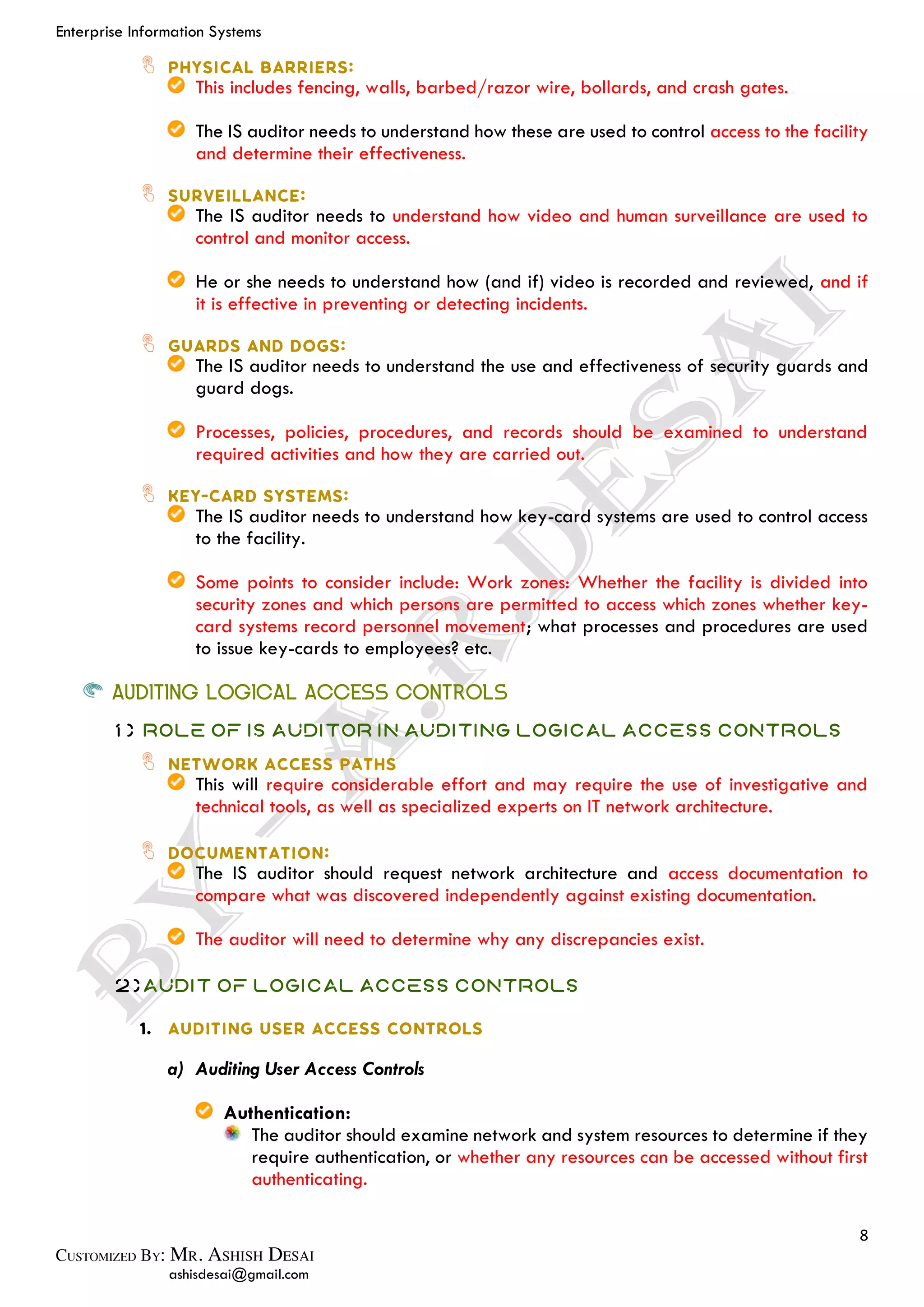 Enterprise Information Systems
8
ashisdesai@gmail.com
This includes fencing, walls, barbed/razor wire, bollards, and crash gates.
The IS auditor needs to understand how these are used to control access to the facility
and determine their effectiveness.
The IS auditor needs to understand how video and human surveillance are used to
control and monitor access.
He or she needs to understand how (and if) video is recorded and reviewed, and if
it is effective in preventing or detecting incidents.
The IS auditor needs to understand the use and effectiveness of security guards and
guard dogs.
Processes, policies, procedures, and records should be examined to understand
required activities and how they are carried out.
The IS auditor needs to understand how key-card systems are used to control access
to the facility.
Some points to consider include: Work zones: Whether the facility is divided into
security zones and which persons are permitted to access which zones whether key-
card systems record personnel movement; what processes and procedures are used
to issue key-cards to employees? etc.
AUDITING LOGICAL ACCESS CONTROLS
1) Role of IS Auditor in Auditing Logical Access Controls
This will require considerable effort and may require the use of investigative and
technical tools, as well as specialized experts on IT network architecture.
The IS auditor should request network architecture and access documentation to
compare what was discovered independently against existing documentation.
The auditor will need to determine why any discrepancies exist.
2)Audit of Logical Access Controls
a) Auditing User Access Controls
Authentication:
The auditor should examine network and system resources to determine if they
require authentication, or whether any resources can be accessed without first
authenticating.
 