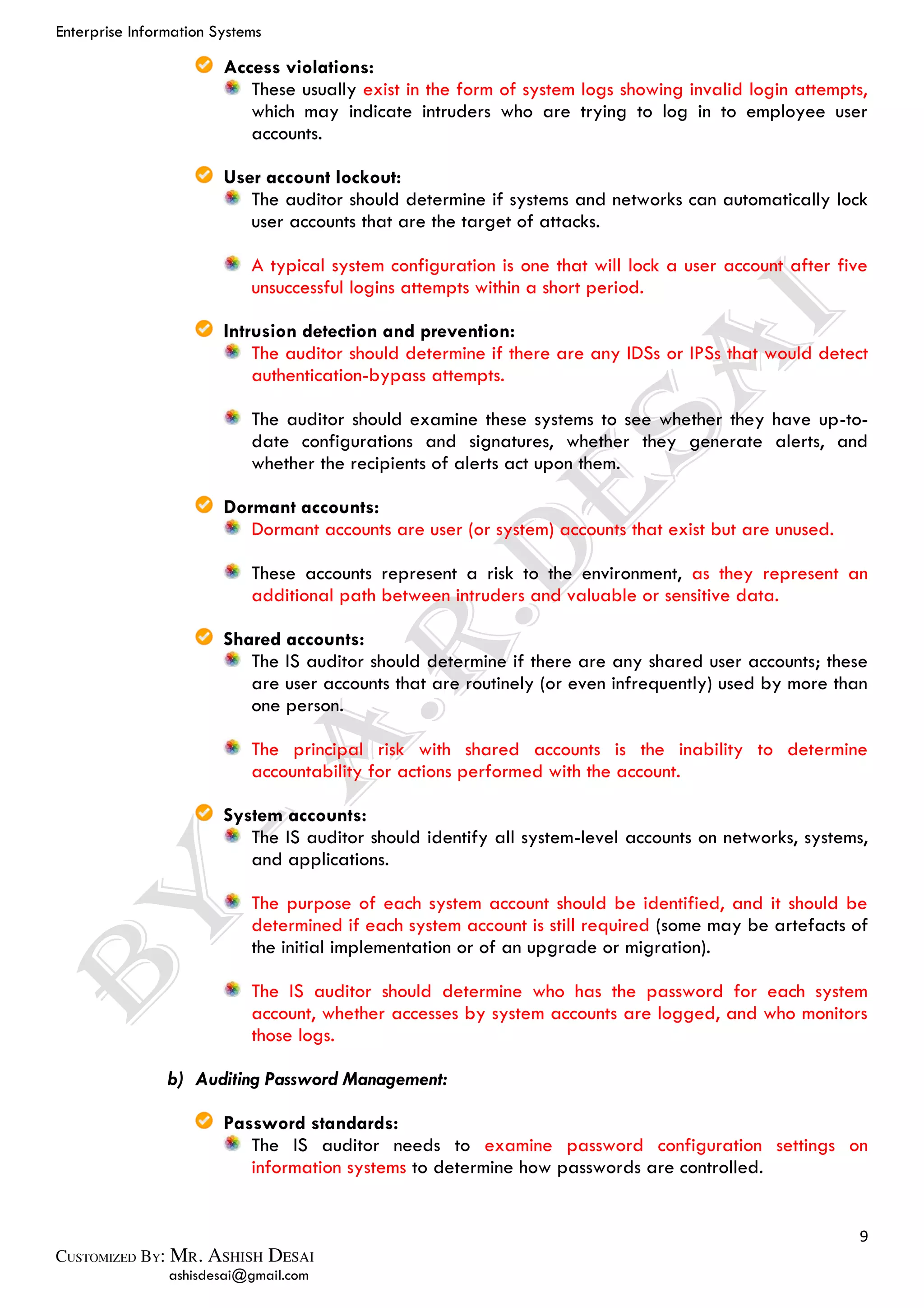 Enterprise Information Systems
9
ashisdesai@gmail.com
Access violations:
These usually exist in the form of system logs showing invalid login attempts,
which may indicate intruders who are trying to log in to employee user
accounts.
User account lockout:
The auditor should determine if systems and networks can automatically lock
user accounts that are the target of attacks.
A typical system configuration is one that will lock a user account after five
unsuccessful logins attempts within a short period.
Intrusion detection and prevention:
The auditor should determine if there are any IDSs or IPSs that would detect
authentication-bypass attempts.
The auditor should examine these systems to see whether they have up-to-
date configurations and signatures, whether they generate alerts, and
whether the recipients of alerts act upon them.
Dormant accounts:
Dormant accounts are user (or system) accounts that exist but are unused.
These accounts represent a risk to the environment, as they represent an
additional path between intruders and valuable or sensitive data.
Shared accounts:
The IS auditor should determine if there are any shared user accounts; these
are user accounts that are routinely (or even infrequently) used by more than
one person.
The principal risk with shared accounts is the inability to determine
accountability for actions performed with the account.
System accounts:
The IS auditor should identify all system-level accounts on networks, systems,
and applications.
The purpose of each system account should be identified, and it should be
determined if each system account is still required (some may be artefacts of
the initial implementation or of an upgrade or migration).
The IS auditor should determine who has the password for each system
account, whether accesses by system accounts are logged, and who monitors
those logs.
b) Auditing Password Management:
Password standards:
The IS auditor needs to examine password configuration settings on
information systems to determine how passwords are controlled.
 