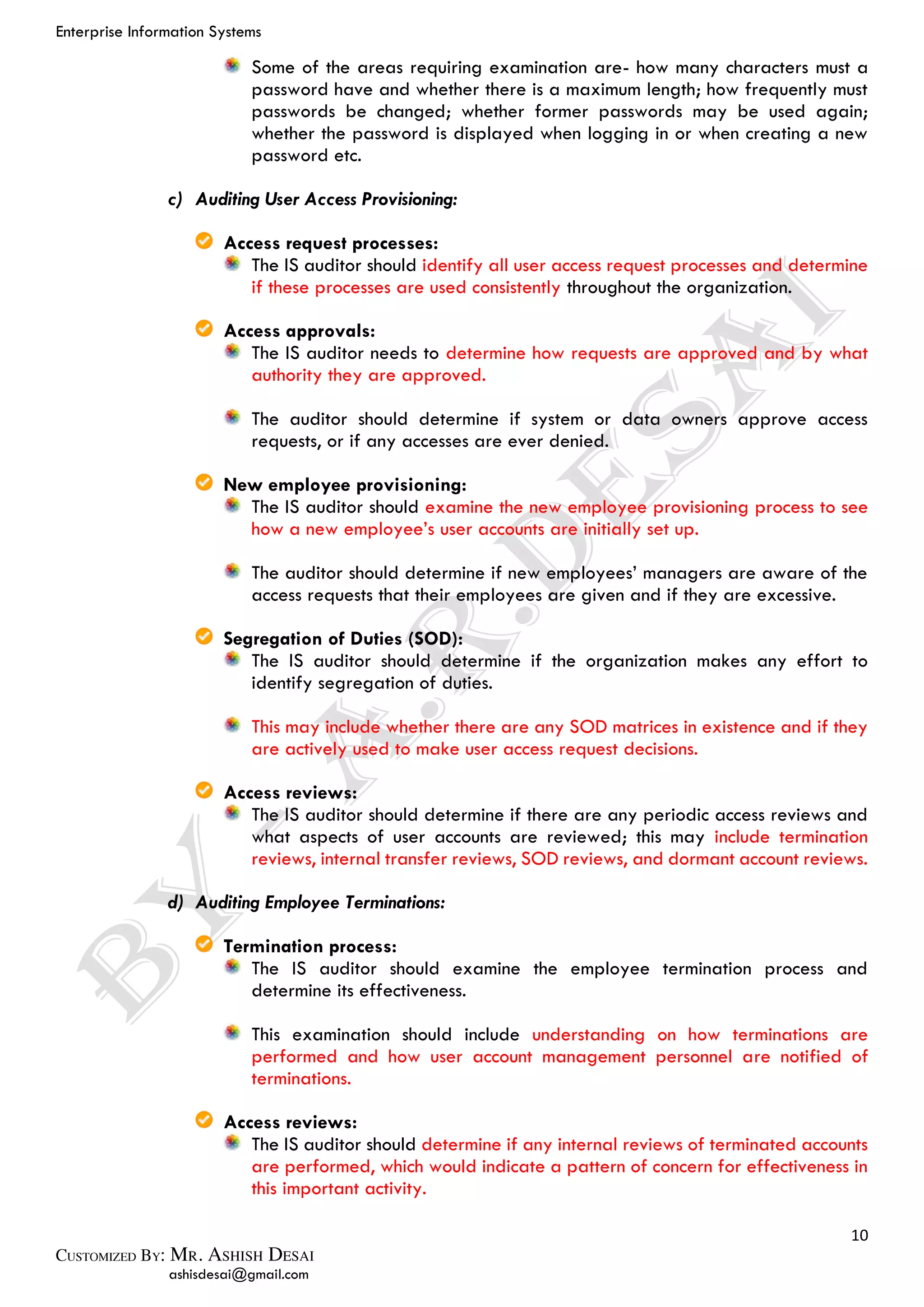 Enterprise Information Systems
10
ashisdesai@gmail.com
Some of the areas requiring examination are- how many characters must a
password have and whether there is a maximum length; how frequently must
passwords be changed; whether former passwords may be used again;
whether the password is displayed when logging in or when creating a new
password etc.
c) Auditing User Access Provisioning:
Access request processes:
The IS auditor should identify all user access request processes and determine
if these processes are used consistently throughout the organization.
Access approvals:
The IS auditor needs to determine how requests are approved and by what
authority they are approved.
The auditor should determine if system or data owners approve access
requests, or if any accesses are ever denied.
New employee provisioning:
The IS auditor should examine the new employee provisioning process to see
how a new employee’s user accounts are initially set up.
The auditor should determine if new employees’ managers are aware of the
access requests that their employees are given and if they are excessive.
Segregation of Duties (SOD):
The IS auditor should determine if the organization makes any effort to
identify segregation of duties.
This may include whether there are any SOD matrices in existence and if they
are actively used to make user access request decisions.
Access reviews:
The IS auditor should determine if there are any periodic access reviews and
what aspects of user accounts are reviewed; this may include termination
reviews, internal transfer reviews, SOD reviews, and dormant account reviews.
d) Auditing Employee Terminations:
Termination process:
The IS auditor should examine the employee termination process and
determine its effectiveness.
This examination should include understanding on how terminations are
performed and how user account management personnel are notified of
terminations.
Access reviews:
The IS auditor should determine if any internal reviews of terminated accounts
are performed, which would indicate a pattern of concern for effectiveness in
this important activity.
 