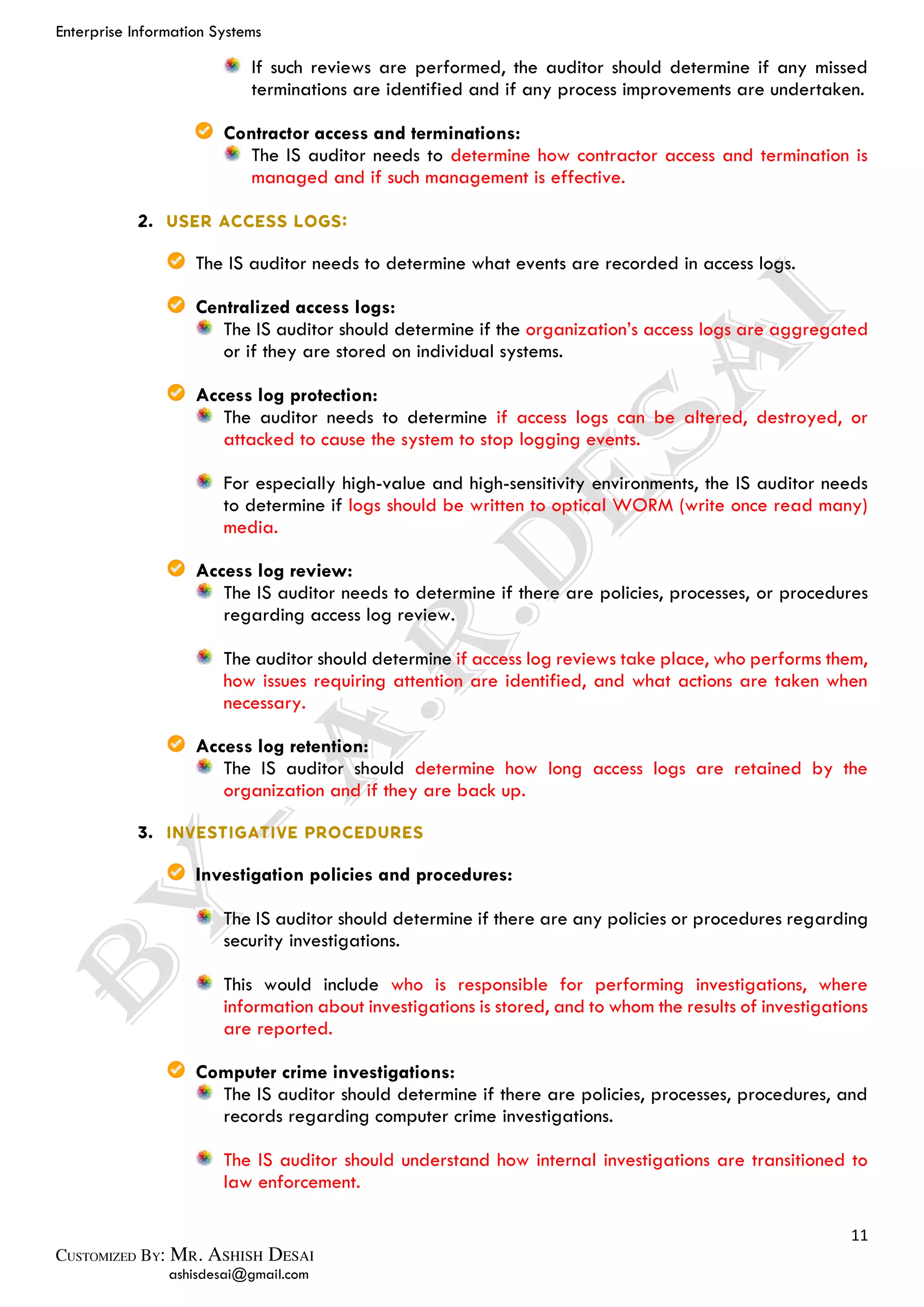 Enterprise Information Systems
11
ashisdesai@gmail.com
If such reviews are performed, the auditor should determine if any missed
terminations are identified and if any process improvements are undertaken.
Contractor access and terminations:
The IS auditor needs to determine how contractor access and termination is
managed and if such management is effective.
The IS auditor needs to determine what events are recorded in access logs.
Centralized access logs:
The IS auditor should determine if the organization’s access logs are aggregated
or if they are stored on individual systems.
Access log protection:
The auditor needs to determine if access logs can be altered, destroyed, or
attacked to cause the system to stop logging events.
For especially high-value and high-sensitivity environments, the IS auditor needs
to determine if logs should be written to optical WORM (write once read many)
media.
Access log review:
The IS auditor needs to determine if there are policies, processes, or procedures
regarding access log review.
The auditor should determine if access log reviews take place, who performs them,
how issues requiring attention are identified, and what actions are taken when
necessary.
Access log retention:
The IS auditor should determine how long access logs are retained by the
organization and if they are back up.
Investigation policies and procedures:
The IS auditor should determine if there are any policies or procedures regarding
security investigations.
This would include who is responsible for performing investigations, where
information about investigations is stored, and to whom the results of investigations
are reported.
Computer crime investigations:
The IS auditor should determine if there are policies, processes, procedures, and
records regarding computer crime investigations.
The IS auditor should understand how internal investigations are transitioned to
law enforcement.
 