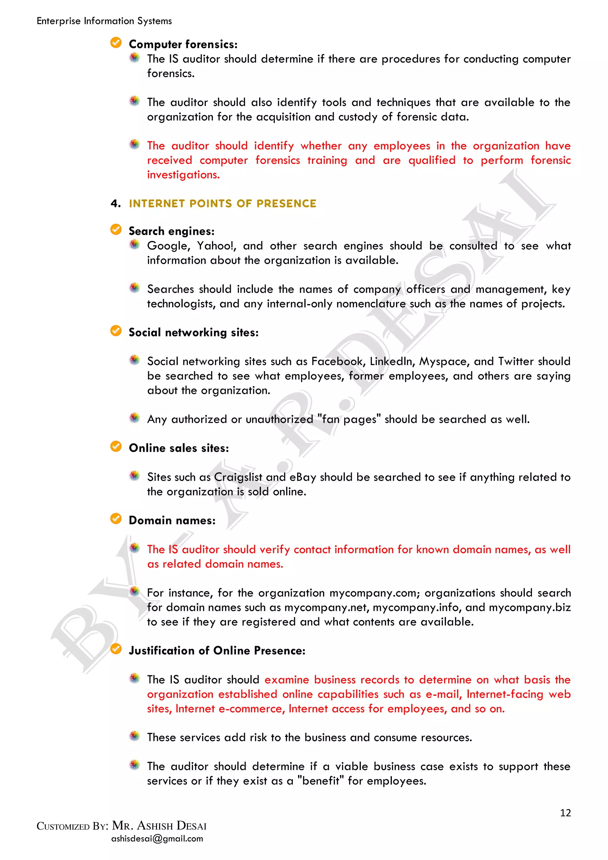 Enterprise Information Systems
12
ashisdesai@gmail.com
Computer forensics:
The IS auditor should determine if there are procedures for conducting computer
forensics.
The auditor should also identify tools and techniques that are available to the
organization for the acquisition and custody of forensic data.
The auditor should identify whether any employees in the organization have
received computer forensics training and are qualified to perform forensic
investigations.
Search engines:
Google, Yahoo!, and other search engines should be consulted to see what
information about the organization is available.
Searches should include the names of company officers and management, key
technologists, and any internal-only nomenclature such as the names of projects.
Social networking sites:
Social networking sites such as Facebook, LinkedIn, Myspace, and Twitter should
be searched to see what employees, former employees, and others are saying
about the organization.
Any authorized or unauthorized "fan pages" should be searched as well.
Online sales sites:
Sites such as Craigslist and eBay should be searched to see if anything related to
the organization is sold online.
Domain names:
The IS auditor should verify contact information for known domain names, as well
as related domain names.
For instance, for the organization mycompany.com; organizations should search
for domain names such as mycompany.net, mycompany.info, and mycompany.biz
to see if they are registered and what contents are available.
Justification of Online Presence:
The IS auditor should examine business records to determine on what basis the
organization established online capabilities such as e-mail, Internet-facing web
sites, Internet e-commerce, Internet access for employees, and so on.
These services add risk to the business and consume resources.
The auditor should determine if a viable business case exists to support these
services or if they exist as a "benefit" for employees.
 