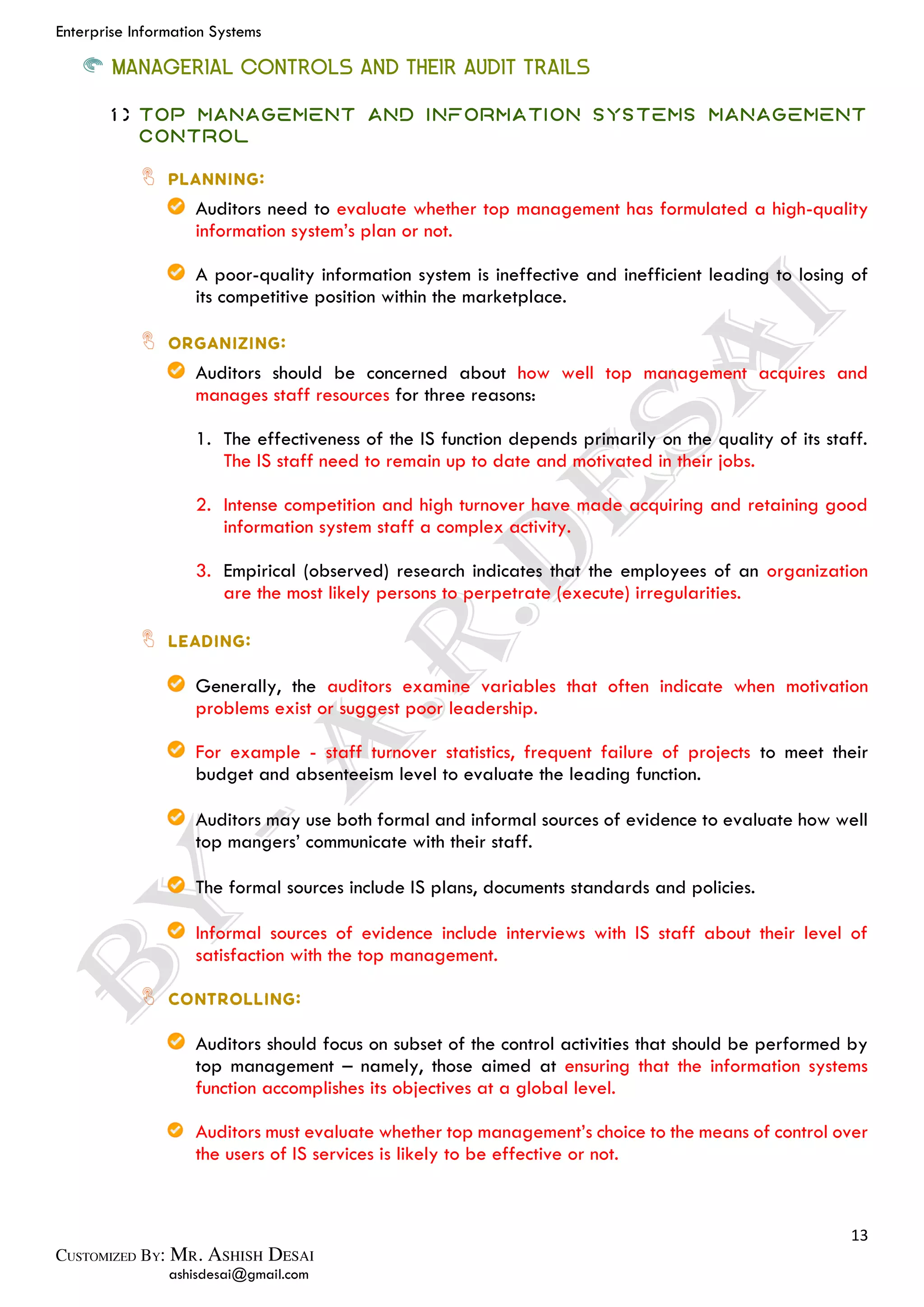 Enterprise Information Systems
13
ashisdesai@gmail.com
MANAGERIAL CONTROLS AND THEIR AUDIT TRAILS
1) Top Management and Information Systems Management
Control
Auditors need to evaluate whether top management has formulated a high-quality
information system’s plan or not.
A poor-quality information system is ineffective and inefficient leading to losing of
its competitive position within the marketplace.
Auditors should be concerned about how well top management acquires and
manages staff resources for three reasons:
1. The effectiveness of the IS function depends primarily on the quality of its staff.
The IS staff need to remain up to date and motivated in their jobs.
2. Intense competition and high turnover have made acquiring and retaining good
information system staff a complex activity.
3. Empirical (observed) research indicates that the employees of an organization
are the most likely persons to perpetrate (execute) irregularities.
Generally, the auditors examine variables that often indicate when motivation
problems exist or suggest poor leadership.
For example - staff turnover statistics, frequent failure of projects to meet their
budget and absenteeism level to evaluate the leading function.
Auditors may use both formal and informal sources of evidence to evaluate how well
top mangers’ communicate with their staff.
The formal sources include IS plans, documents standards and policies.
Informal sources of evidence include interviews with IS staff about their level of
satisfaction with the top management.
Auditors should focus on subset of the control activities that should be performed by
top management – namely, those aimed at ensuring that the information systems
function accomplishes its objectives at a global level.
Auditors must evaluate whether top management’s choice to the means of control over
the users of IS services is likely to be effective or not.
 
