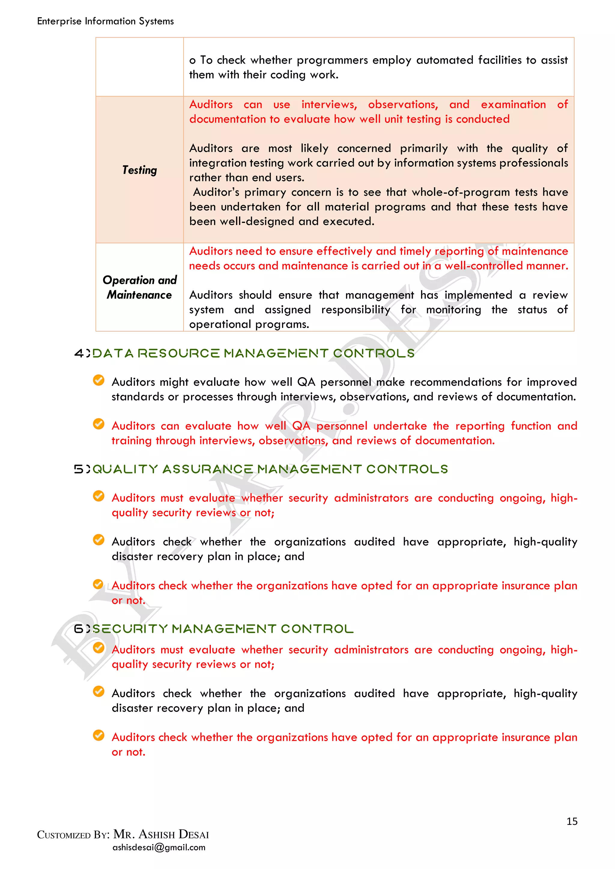Enterprise Information Systems
15
ashisdesai@gmail.com
o To check whether programmers employ automated facilities to assist
them with their coding work.
Testing
Auditors can use interviews, observations, and examination of
documentation to evaluate how well unit testing is conducted
Auditors are most likely concerned primarily with the quality of
integration testing work carried out by information systems professionals
rather than end users.
Auditor’s primary concern is to see that whole-of-program tests have
been undertaken for all material programs and that these tests have
been well-designed and executed.
Operation and
Maintenance
Auditors need to ensure effectively and timely reporting of maintenance
needs occurs and maintenance is carried out in a well-controlled manner.
Auditors should ensure that management has implemented a review
system and assigned responsibility for monitoring the status of
operational programs.
4)Data Resource Management Controls
Auditors might evaluate how well QA personnel make recommendations for improved
standards or processes through interviews, observations, and reviews of documentation.
Auditors can evaluate how well QA personnel undertake the reporting function and
training through interviews, observations, and reviews of documentation.
5)Quality Assurance Management Controls
Auditors must evaluate whether security administrators are conducting ongoing, high-
quality security reviews or not;
Auditors check whether the organizations audited have appropriate, high-quality
disaster recovery plan in place; and
Auditors check whether the organizations have opted for an appropriate insurance plan
or not.
6)Security Management Control
Auditors must evaluate whether security administrators are conducting ongoing, high-
quality security reviews or not;
Auditors check whether the organizations audited have appropriate, high-quality
disaster recovery plan in place; and
Auditors check whether the organizations have opted for an appropriate insurance plan
or not.
 
