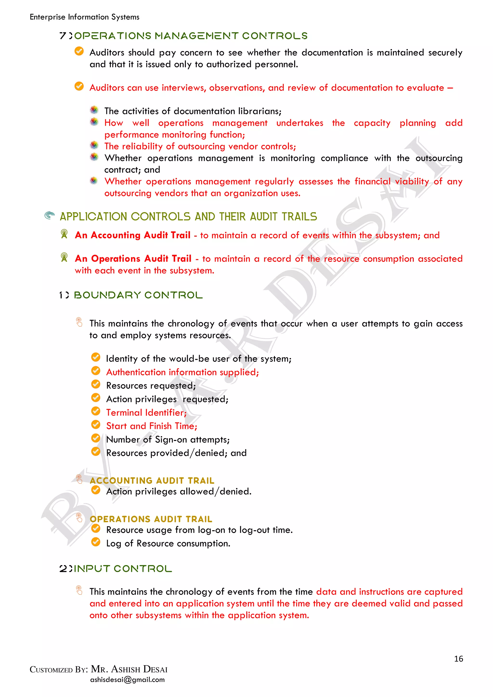 Enterprise Information Systems
16
ashisdesai@gmail.com
7)Operations Management Controls
Auditors should pay concern to see whether the documentation is maintained securely
and that it is issued only to authorized personnel.
Auditors can use interviews, observations, and review of documentation to evaluate –
The activities of documentation librarians;
How well operations management undertakes the capacity planning add
performance monitoring function;
The reliability of outsourcing vendor controls;
Whether operations management is monitoring compliance with the outsourcing
contract; and
Whether operations management regularly assesses the financial viability of any
outsourcing vendors that an organization uses.
APPLICATION CONTROLS AND THEIR AUDIT TRAILS
An Accounting Audit Trail - to maintain a record of events within the subsystem; and
An Operations Audit Trail - to maintain a record of the resource consumption associated
with each event in the subsystem.
1) Boundary Control
This maintains the chronology of events that occur when a user attempts to gain access
to and employ systems resources.
Identity of the would-be user of the system;
Authentication information supplied;
Resources requested;
Action privileges requested;
Terminal Identifier;
Start and Finish Time;
Number of Sign-on attempts;
Resources provided/denied; and
Action privileges allowed/denied.
Resource usage from log-on to log-out time.
Log of Resource consumption.
2)Input Control
This maintains the chronology of events from the time data and instructions are captured
and entered into an application system until the time they are deemed valid and passed
onto other subsystems within the application system.
 