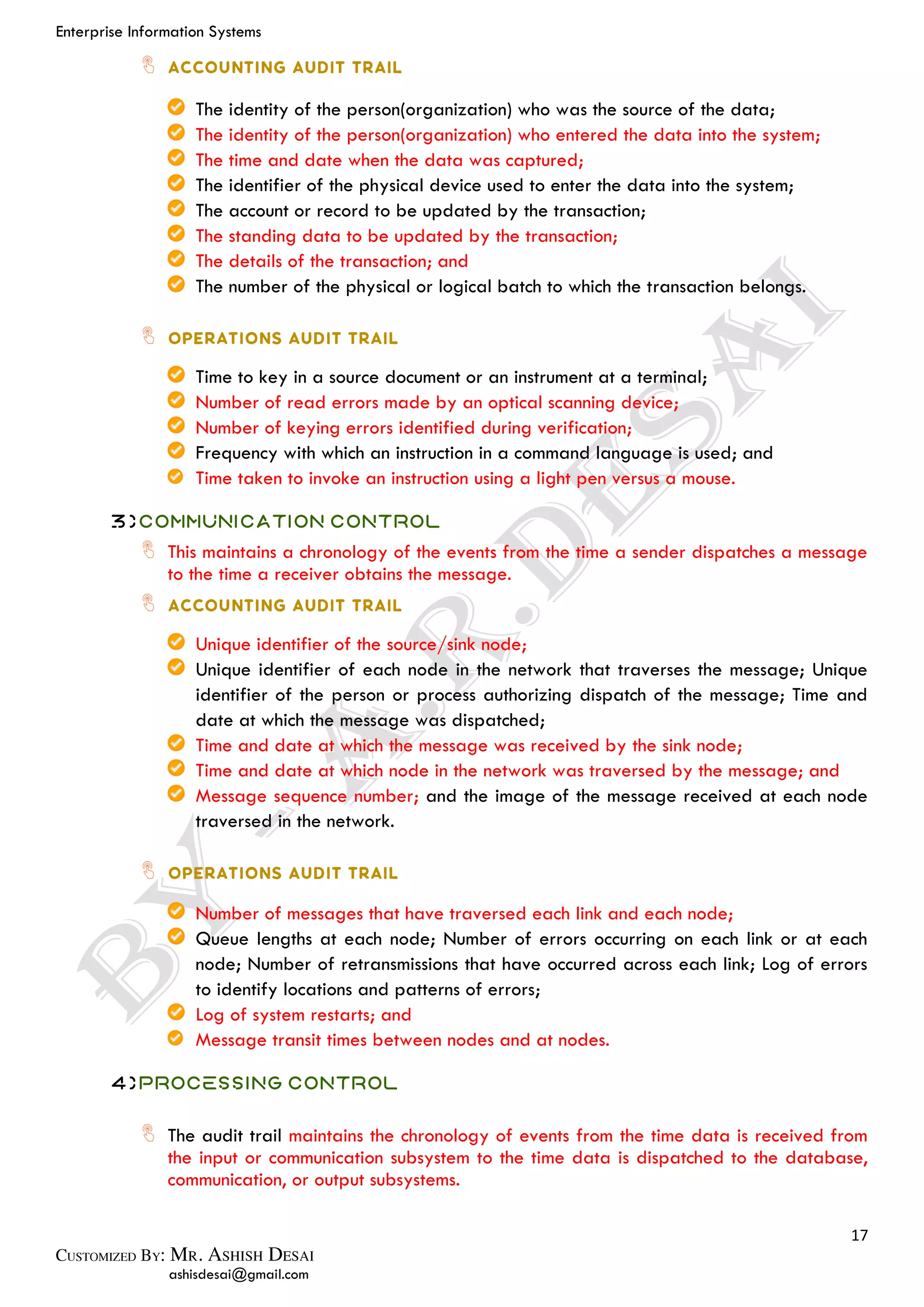 Enterprise Information Systems
17
ashisdesai@gmail.com
The identity of the person(organization) who was the source of the data;
The identity of the person(organization) who entered the data into the system;
The time and date when the data was captured;
The identifier of the physical device used to enter the data into the system;
The account or record to be updated by the transaction;
The standing data to be updated by the transaction;
The details of the transaction; and
The number of the physical or logical batch to which the transaction belongs.
Time to key in a source document or an instrument at a terminal;
Number of read errors made by an optical scanning device;
Number of keying errors identified during verification;
Frequency with which an instruction in a command language is used; and
Time taken to invoke an instruction using a light pen versus a mouse.
3)Communication Control
This maintains a chronology of the events from the time a sender dispatches a message
to the time a receiver obtains the message.
Unique identifier of the source/sink node;
Unique identifier of each node in the network that traverses the message; Unique
identifier of the person or process authorizing dispatch of the message; Time and
date at which the message was dispatched;
Time and date at which the message was received by the sink node;
Time and date at which node in the network was traversed by the message; and
Message sequence number; and the image of the message received at each node
traversed in the network.
Number of messages that have traversed each link and each node;
Queue lengths at each node; Number of errors occurring on each link or at each
node; Number of retransmissions that have occurred across each link; Log of errors
to identify locations and patterns of errors;
Log of system restarts; and
Message transit times between nodes and at nodes.
4)Processing Control
The audit trail maintains the chronology of events from the time data is received from
the input or communication subsystem to the time data is dispatched to the database,
communication, or output subsystems.
 