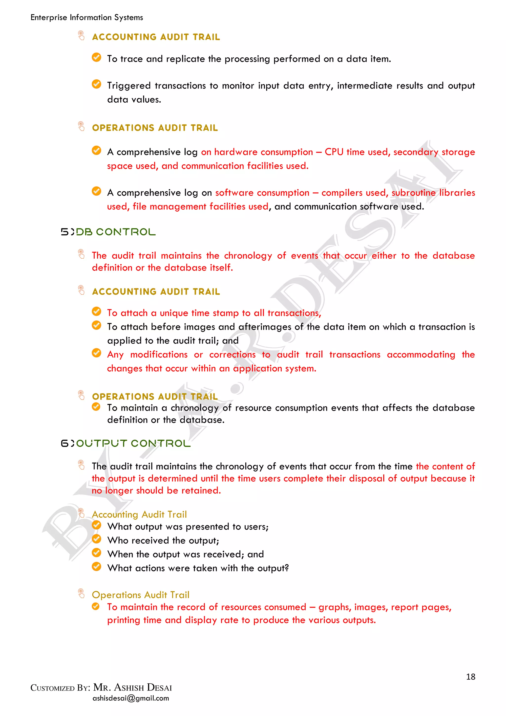 Enterprise Information Systems
18
ashisdesai@gmail.com
To trace and replicate the processing performed on a data item.
Triggered transactions to monitor input data entry, intermediate results and output
data values.
A comprehensive log on hardware consumption – CPU time used, secondary storage
space used, and communication facilities used.
A comprehensive log on software consumption – compilers used, subroutine libraries
used, file management facilities used, and communication software used.
5)DB Control
The audit trail maintains the chronology of events that occur either to the database
definition or the database itself.
To attach a unique time stamp to all transactions,
To attach before images and afterimages of the data item on which a transaction is
applied to the audit trail; and
Any modifications or corrections to audit trail transactions accommodating the
changes that occur within an application system.
To maintain a chronology of resource consumption events that affects the database
definition or the database.
6)Output Control
The audit trail maintains the chronology of events that occur from the time the content of
the output is determined until the time users complete their disposal of output because it
no longer should be retained.
Accounting Audit Trail
What output was presented to users;
Who received the output;
When the output was received; and
What actions were taken with the output?
Operations Audit Trail
To maintain the record of resources consumed – graphs, images, report pages,
printing time and display rate to produce the various outputs.
 