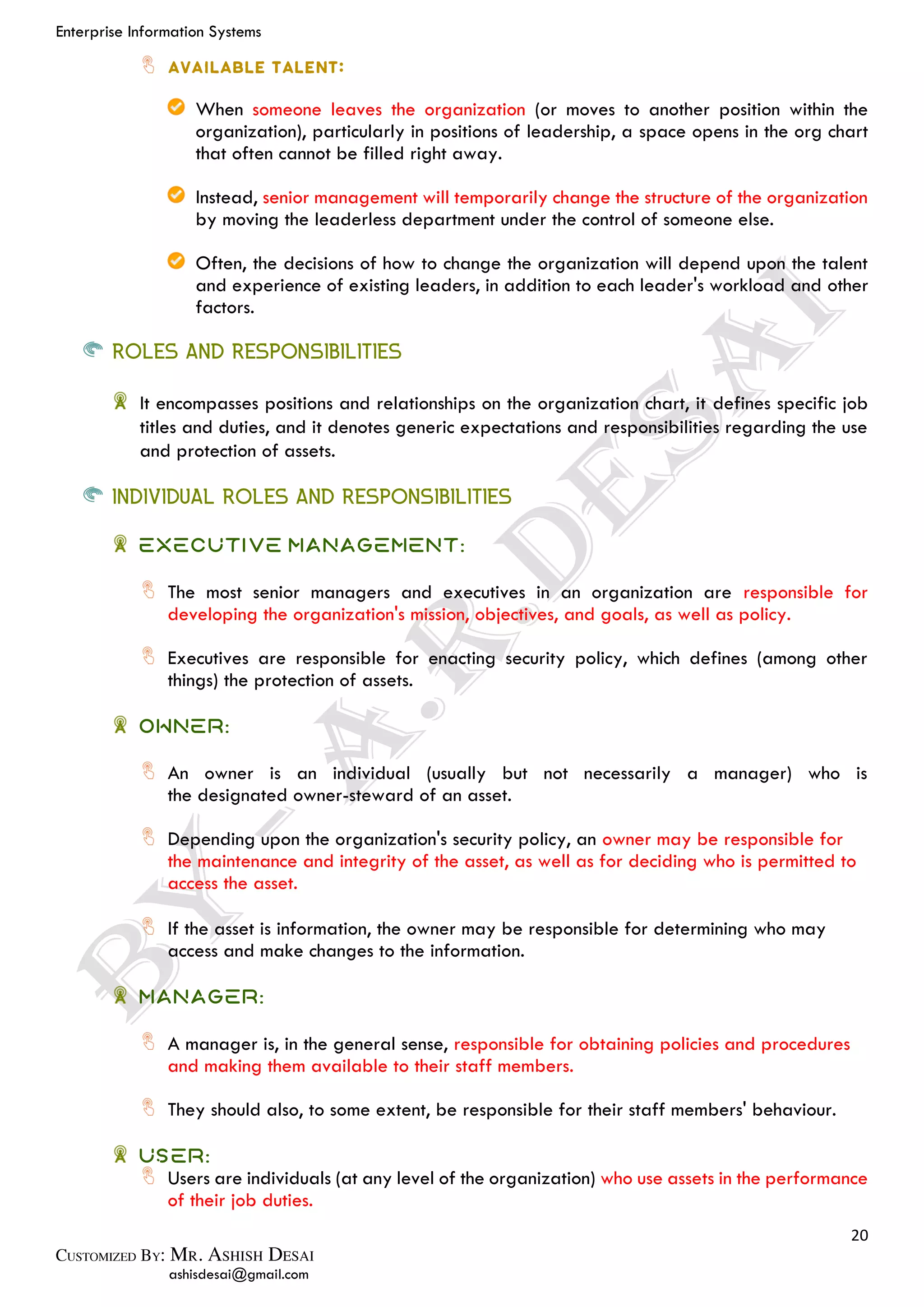 Enterprise Information Systems
20
ashisdesai@gmail.com
When someone leaves the organization (or moves to another position within the
organization), particularly in positions of leadership, a space opens in the org chart
that often cannot be filled right away.
Instead, senior management will temporarily change the structure of the organization
by moving the leaderless department under the control of someone else.
Often, the decisions of how to change the organization will depend upon the talent
and experience of existing leaders, in addition to each leader's workload and other
factors.
ROLES AND RESPONSIBILITIES
It encompasses positions and relationships on the organization chart, it defines specific job
titles and duties, and it denotes generic expectations and responsibilities regarding the use
and protection of assets.
INDIVIDUAL ROLES AND RESPONSIBILITIES
EXECUTIVE MANAGEMENT:
The most senior managers and executives in an organization are responsible for
developing the organization's mission, objectives, and goals, as well as policy.
Executives are responsible for enacting security policy, which defines (among other
things) the protection of assets.
OWNER:
An owner is an individual (usually but not necessarily a manager) who is
the designated owner-steward of an asset.
Depending upon the organization's security policy, an owner may be responsible for
the maintenance and integrity of the asset, as well as for deciding who is permitted to
access the asset.
If the asset is information, the owner may be responsible for determining who may
access and make changes to the information.
MANAGER:
A manager is, in the general sense, responsible for obtaining policies and procedures
and making them available to their staff members.
They should also, to some extent, be responsible for their staff members' behaviour.
USER:
Users are individuals (at any level of the organization) who use assets in the performance
of their job duties.
 