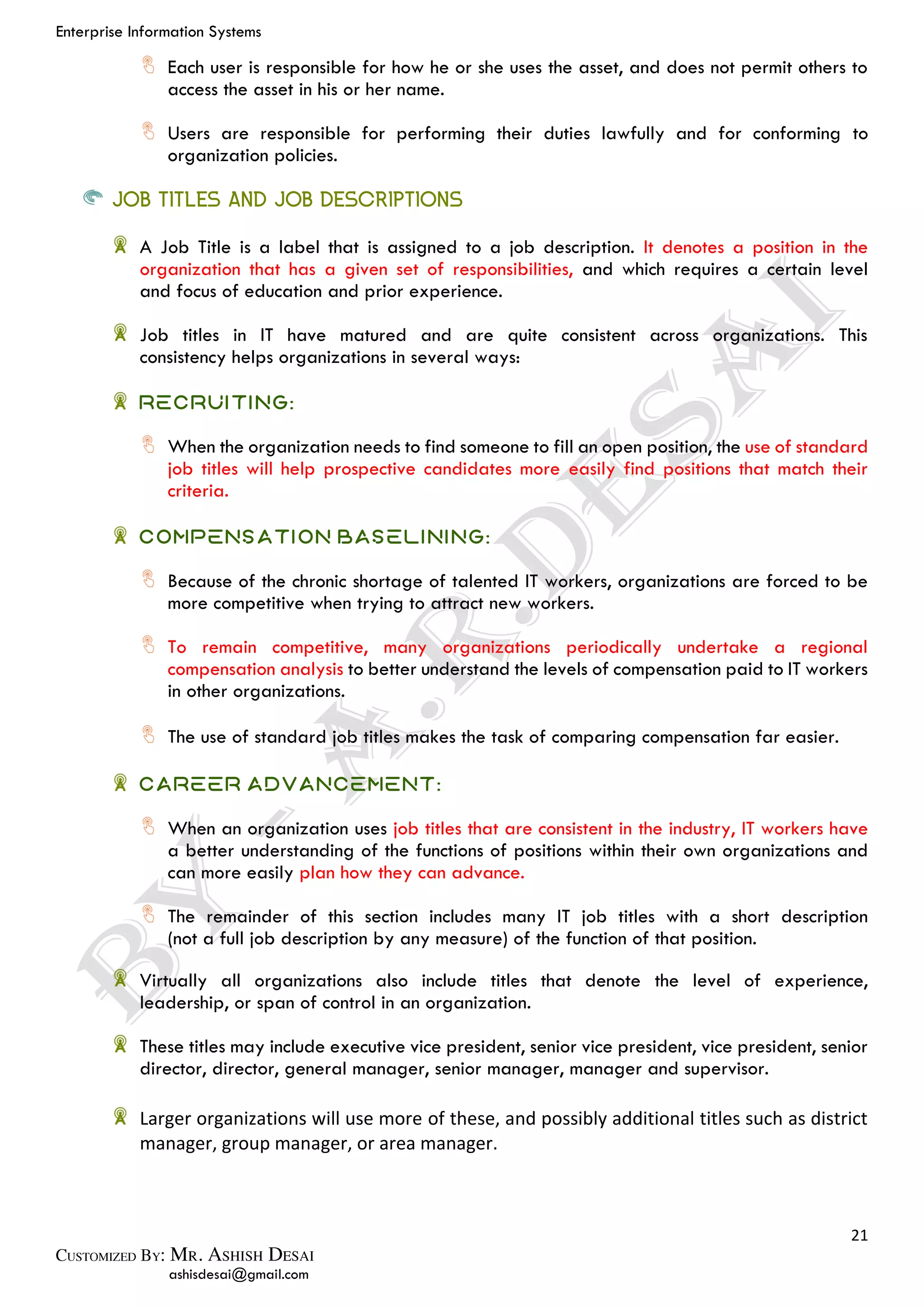Enterprise Information Systems
21
ashisdesai@gmail.com
Each user is responsible for how he or she uses the asset, and does not permit others to
access the asset in his or her name.
Users are responsible for performing their duties lawfully and for conforming to
organization policies.
JOB TITLES AND JOB DESCRIPTIONS
A Job Title is a label that is assigned to a job description. It denotes a position in the
organization that has a given set of responsibilities, and which requires a certain level
and focus of education and prior experience.
Job titles in IT have matured and are quite consistent across organizations. This
consistency helps organizations in several ways:
Recruiting:
When the organization needs to find someone to fill an open position, the use of standard
job titles will help prospective candidates more easily find positions that match their
criteria.
Compensation baselining:
Because of the chronic shortage of talented IT workers, organizations are forced to be
more competitive when trying to attract new workers.
To remain competitive, many organizations periodically undertake a regional
compensation analysis to better understand the levels of compensation paid to IT workers
in other organizations.
The use of standard job titles makes the task of comparing compensation far easier.
Career advancement:
When an organization uses job titles that are consistent in the industry, IT workers have
a better understanding of the functions of positions within their own organizations and
can more easily plan how they can advance.
The remainder of this section includes many IT job titles with a short description
(not a full job description by any measure) of the function of that position.
Virtually all organizations also include titles that denote the level of experience,
leadership, or span of control in an organization.
These titles may include executive vice president, senior vice president, vice president, senior
director, director, general manager, senior manager, manager and supervisor.
Larger organizations will use more of these, and possibly additional titles such as district
manager, group manager, or area manager.
 