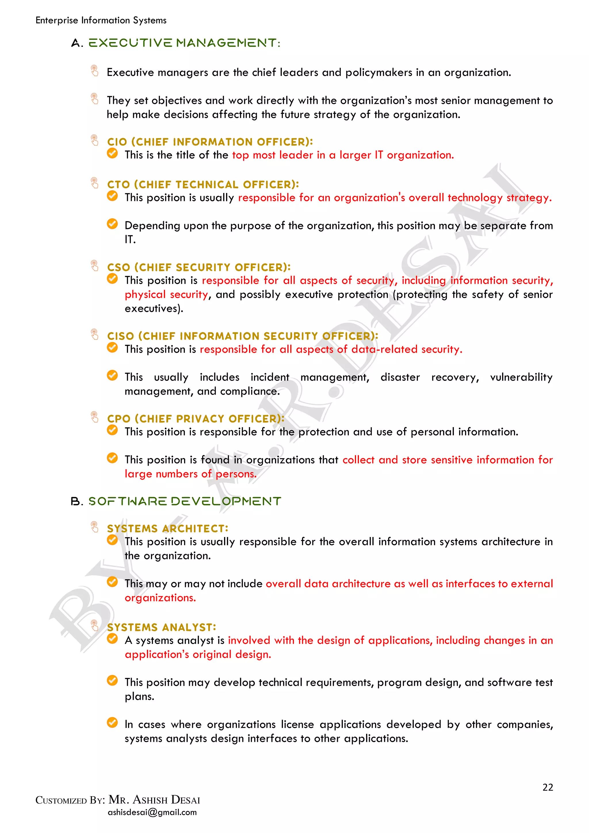 Enterprise Information Systems
22
ashisdesai@gmail.com
A. Executive Management:
Executive managers are the chief leaders and policymakers in an organization.
They set objectives and work directly with the organization’s most senior management to
help make decisions affecting the future strategy of the organization.
This is the title of the top most leader in a larger IT organization.
This position is usually responsible for an organization's overall technology strategy.
Depending upon the purpose of the organization, this position may be separate from
lT.
This position is responsible for all aspects of security, including information security,
physical security, and possibly executive protection (protecting the safety of senior
executives).
This position is responsible for all aspects of data-related security.
This usually includes incident management, disaster recovery, vulnerability
management, and compliance.
This position is responsible for the protection and use of personal information.
This position is found in organizations that collect and store sensitive information for
large numbers of persons.
B. Software Development
This position is usually responsible for the overall information systems architecture in
the organization.
This may or may not include overall data architecture as well as interfaces to external
organizations.
A systems analyst is involved with the design of applications, including changes in an
application’s original design.
This position may develop technical requirements, program design, and software test
plans.
In cases where organizations license applications developed by other companies,
systems analysts design interfaces to other applications.
 
