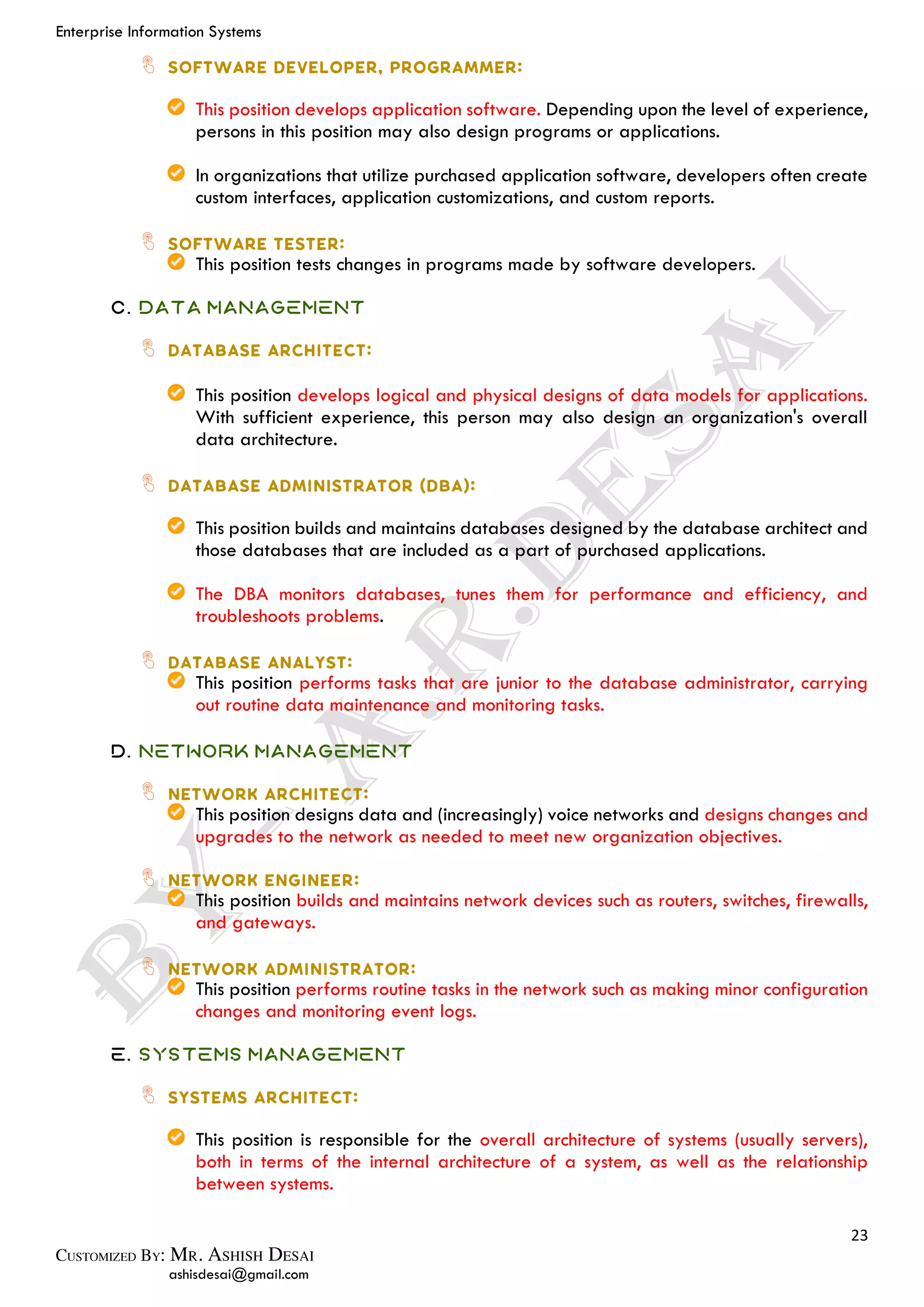 Enterprise Information Systems
23
ashisdesai@gmail.com
This position develops application software. Depending upon the level of experience,
persons in this position may also design programs or applications.
In organizations that utilize purchased application software, developers often create
custom interfaces, application customizations, and custom reports.
This position tests changes in programs made by software developers.
C. Data Management
This position develops logical and physical designs of data models for applications.
With sufficient experience, this person may also design an organization's overall
data architecture.
This position builds and maintains databases designed by the database architect and
those databases that are included as a part of purchased applications.
The DBA monitors databases, tunes them for performance and efficiency, and
troubleshoots problems.
This position performs tasks that are junior to the database administrator, carrying
out routine data maintenance and monitoring tasks.
D. Network Management
This position designs data and (increasingly) voice networks and designs changes and
upgrades to the network as needed to meet new organization objectives.
This position builds and maintains network devices such as routers, switches, firewalls,
and gateways.
This position performs routine tasks in the network such as making minor configuration
changes and monitoring event logs.
E. Systems Management
This position is responsible for the overall architecture of systems (usually servers),
both in terms of the internal architecture of a system, as well as the relationship
between systems.
 