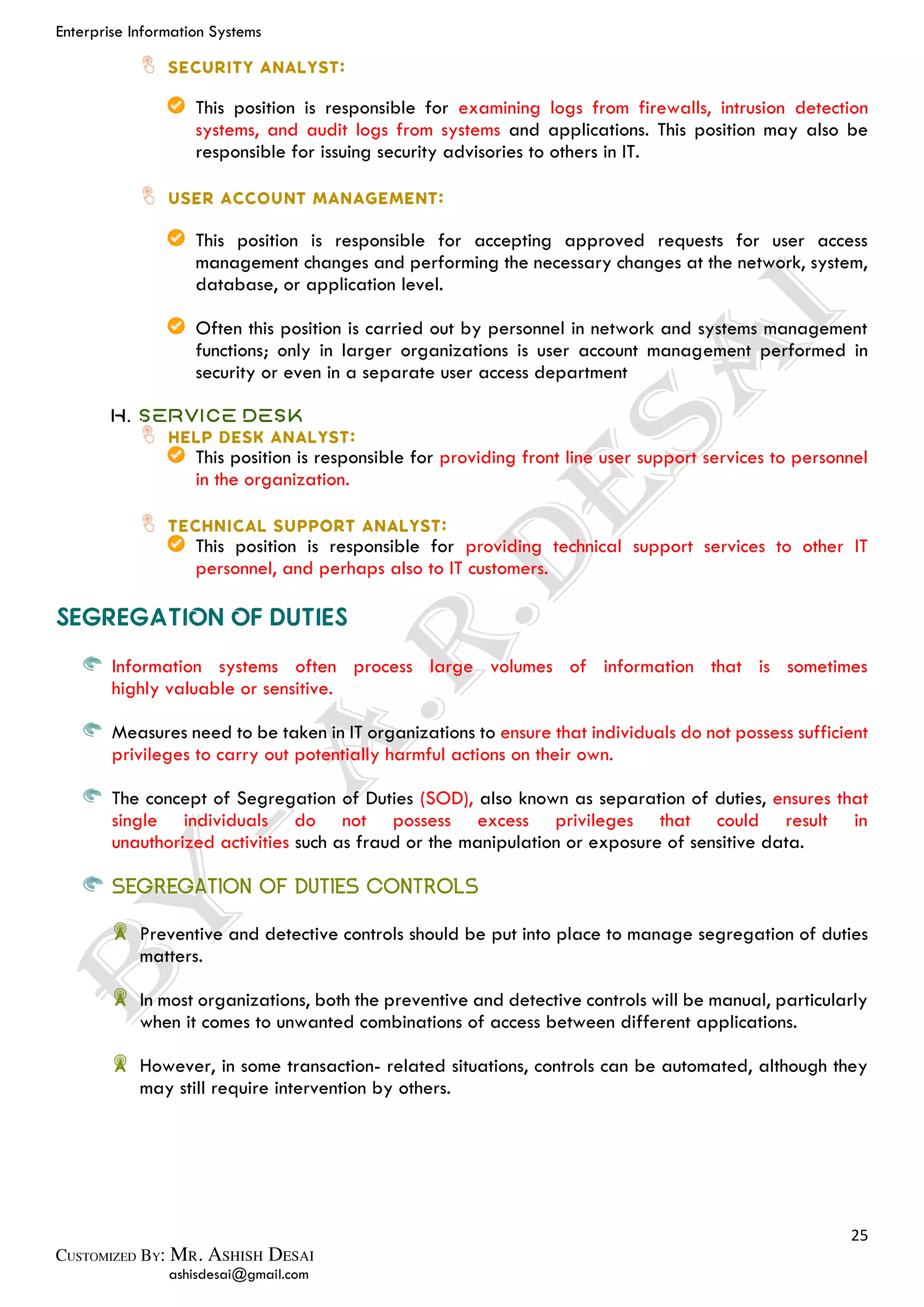 Enterprise Information Systems
25
ashisdesai@gmail.com
This position is responsible for examining logs from firewalls, intrusion detection
systems, and audit logs from systems and applications. This position may also be
responsible for issuing security advisories to others in IT.
This position is responsible for accepting approved requests for user access
management changes and performing the necessary changes at the network, system,
database, or application level.
Often this position is carried out by personnel in network and systems management
functions; only in larger organizations is user account management performed in
security or even in a separate user access department
H. Service Desk
This position is responsible for providing front line user support services to personnel
in the organization.
This position is responsible for providing technical support services to other IT
personnel, and perhaps also to IT customers.
Information systems often process large volumes of information that is sometimes
highly valuable or sensitive.
Measures need to be taken in IT organizations to ensure that individuals do not possess sufficient
privileges to carry out potentially harmful actions on their own.
The concept of Segregation of Duties (SOD), also known as separation of duties, ensures that
single individuals do not possess excess privileges that could result in
unauthorized activities such as fraud or the manipulation or exposure of sensitive data.
SEGREGATION OF DUTIES CONTROLS
Preventive and detective controls should be put into place to manage segregation of duties
matters.
In most organizations, both the preventive and detective controls will be manual, particularly
when it comes to unwanted combinations of access between different applications.
However, in some transaction- related situations, controls can be automated, although they
may still require intervention by others.
 