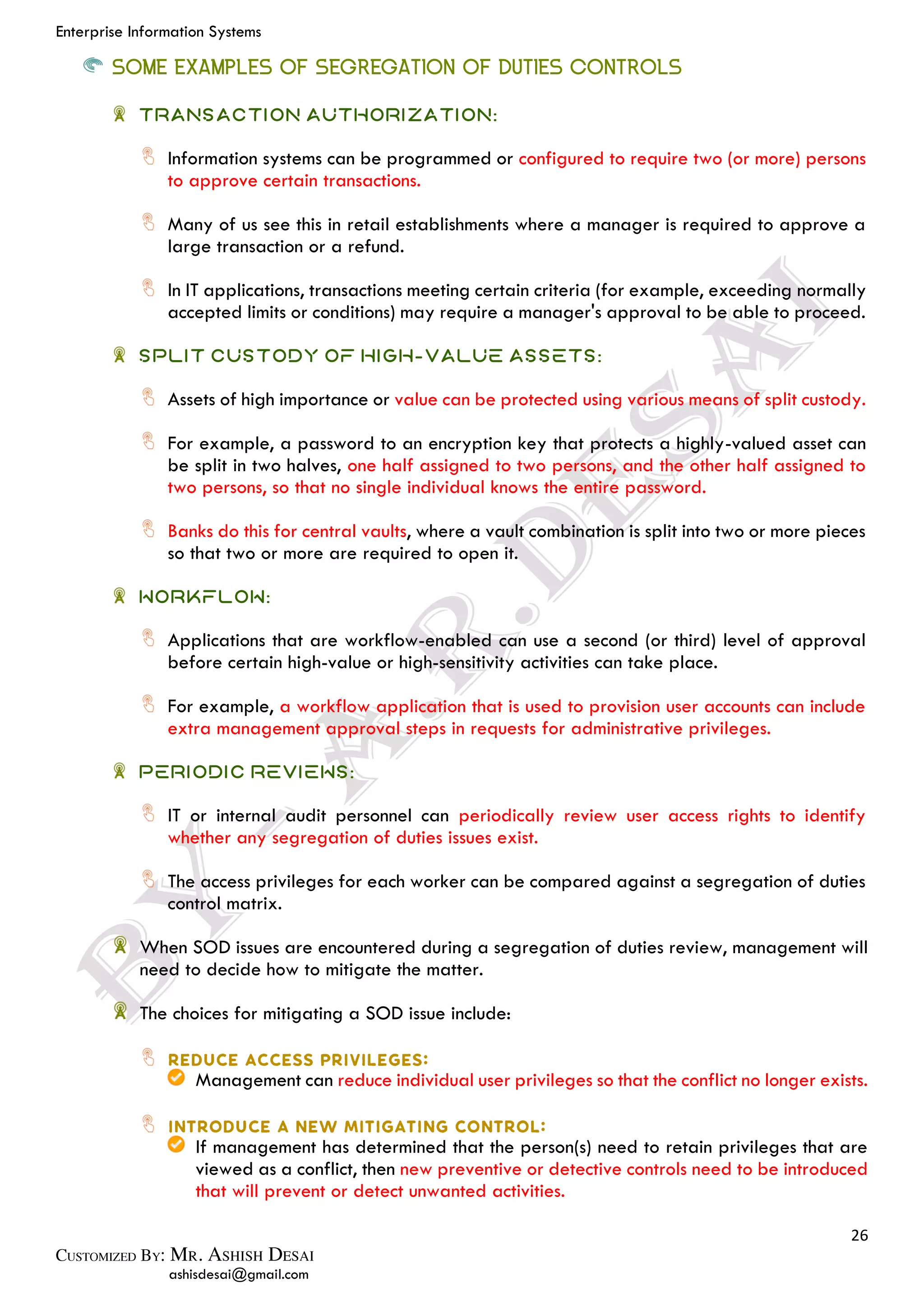 Enterprise Information Systems
26
ashisdesai@gmail.com
SOME EXAMPLES OF SEGREGATION OF DUTIES CONTROLS
Transaction Authorization:
Information systems can be programmed or configured to require two (or more) persons
to approve certain transactions.
Many of us see this in retail establishments where a manager is required to approve a
large transaction or a refund.
In IT applications, transactions meeting certain criteria (for example, exceeding normally
accepted limits or conditions) may require a manager's approval to be able to proceed.
Split custody of high-value assets:
Assets of high importance or value can be protected using various means of split custody.
For example, a password to an encryption key that protects a highly-valued asset can
be split in two halves, one half assigned to two persons, and the other half assigned to
two persons, so that no single individual knows the entire password.
Banks do this for central vaults, where a vault combination is split into two or more pieces
so that two or more are required to open it.
Workflow:
Applications that are workflow-enabled can use a second (or third) level of approval
before certain high-value or high-sensitivity activities can take place.
For example, a workflow application that is used to provision user accounts can include
extra management approval steps in requests for administrative privileges.
Periodic reviews:
IT or internal audit personnel can periodically review user access rights to identify
whether any segregation of duties issues exist.
The access privileges for each worker can be compared against a segregation of duties
control matrix.
When SOD issues are encountered during a segregation of duties review, management will
need to decide how to mitigate the matter.
The choices for mitigating a SOD issue include:
Management can reduce individual user privileges so that the conflict no longer exists.
If management has determined that the person(s) need to retain privileges that are
viewed as a conflict, then new preventive or detective controls need to be introduced
that will prevent or detect unwanted activities.
 