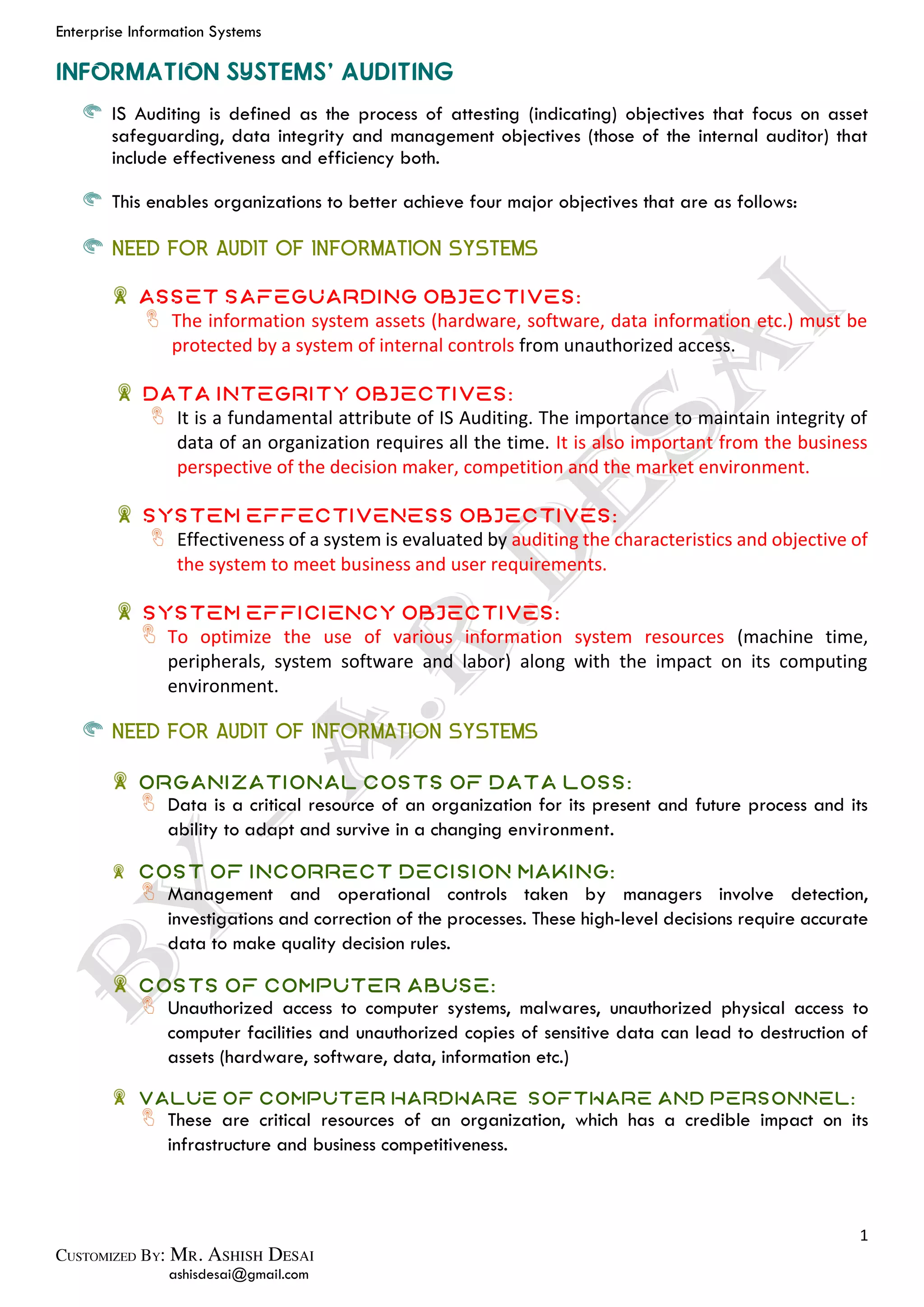 Enterprise Information Systems
1
ashisdesai@gmail.com
IS Auditing is defined as the process of attesting (indicating) objectives that focus on asset
safeguarding, data integrity and management objectives (those of the internal auditor) that
include effectiveness and efficiency both.
This enables organizations to better achieve four major objectives that are as follows:
NEED FOR AUDIT OF INFORMATION SYSTEMS
Asset Safeguarding Objectives:
The information system assets (hardware, software, data information etc.) must be
protected by a system of internal controls from unauthorized access.
Data Integrity Objectives:
It is a fundamental attribute of IS Auditing. The importance to maintain integrity of
data of an organization requires all the time. It is also important from the business
perspective of the decision maker, competition and the market environment.
System Effectiveness Objectives:
Effectiveness of a system is evaluated by auditing the characteristics and objective of
the system to meet business and user requirements.
System Efficiency Objectives:
To optimize the use of various information system resources (machine time,
peripherals, system software and labor) along with the impact on its computing
environment.
NEED FOR AUDIT OF INFORMATION SYSTEMS
Organizational Costs of Data Loss:
Data is a critical resource of an organization for its present and future process and its
ability to adapt and survive in a changing environment.
Cost of Incorrect Decision Making:
Management and operational controls taken by managers involve detection,
investigations and correction of the processes. These high-level decisions require accurate
data to make quality decision rules.
Costs of Computer Abuse:
Unauthorized access to computer systems, malwares, unauthorized physical access to
computer facilities and unauthorized copies of sensitive data can lead to destruction of
assets (hardware, software, data, information etc.)
Value of Computer Hardware, Software and Personnel:
These are critical resources of an organization, which has a credible impact on its
infrastructure and business competitiveness.
 