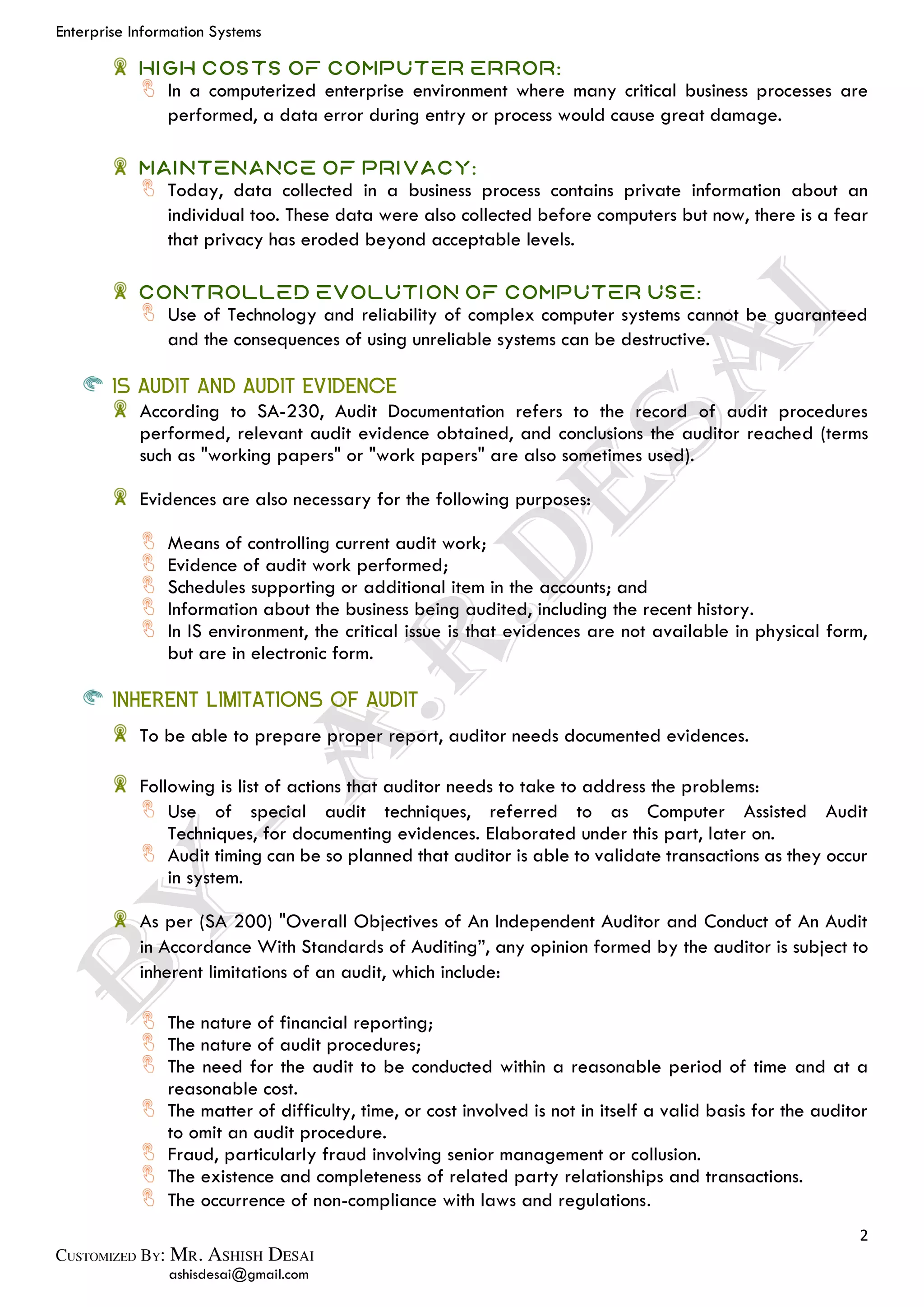 Enterprise Information Systems
2
ashisdesai@gmail.com
High Costs of Computer Error:
In a computerized enterprise environment where many critical business processes are
performed, a data error during entry or process would cause great damage.
Maintenance of Privacy:
Today, data collected in a business process contains private information about an
individual too. These data were also collected before computers but now, there is a fear
that privacy has eroded beyond acceptable levels.
Controlled evolution of computer Use:
Use of Technology and reliability of complex computer systems cannot be guaranteed
and the consequences of using unreliable systems can be destructive.
IS AUDIT AND AUDIT EVIDENCE
According to SA-230, Audit Documentation refers to the record of audit procedures
performed, relevant audit evidence obtained, and conclusions the auditor reached (terms
such as "working papers" or "work papers" are also sometimes used).
Evidences are also necessary for the following purposes:
Means of controlling current audit work;
Evidence of audit work performed;
Schedules supporting or additional item in the accounts; and
Information about the business being audited, including the recent history.
In IS environment, the critical issue is that evidences are not available in physical form,
but are in electronic form.
INHERENT LIMITATIONS OF AUDIT
To be able to prepare proper report, auditor needs documented evidences.
Following is list of actions that auditor needs to take to address the problems:
Use of special audit techniques, referred to as Computer Assisted Audit
Techniques, for documenting evidences. Elaborated under this part, later on.
Audit timing can be so planned that auditor is able to validate transactions as they occur
in system.
As per (SA 200) "Overall Objectives of An Independent Auditor and Conduct of An Audit
in Accordance With Standards of Auditing”, any opinion formed by the auditor is subject to
inherent limitations of an audit, which include:
The nature of financial reporting;
The nature of audit procedures;
The need for the audit to be conducted within a reasonable period of time and at a
reasonable cost.
The matter of difficulty, time, or cost involved is not in itself a valid basis for the auditor
to omit an audit procedure.
Fraud, particularly fraud involving senior management or collusion.
The existence and completeness of related party relationships and transactions.
The occurrence of non-compliance with laws and regulations.
 