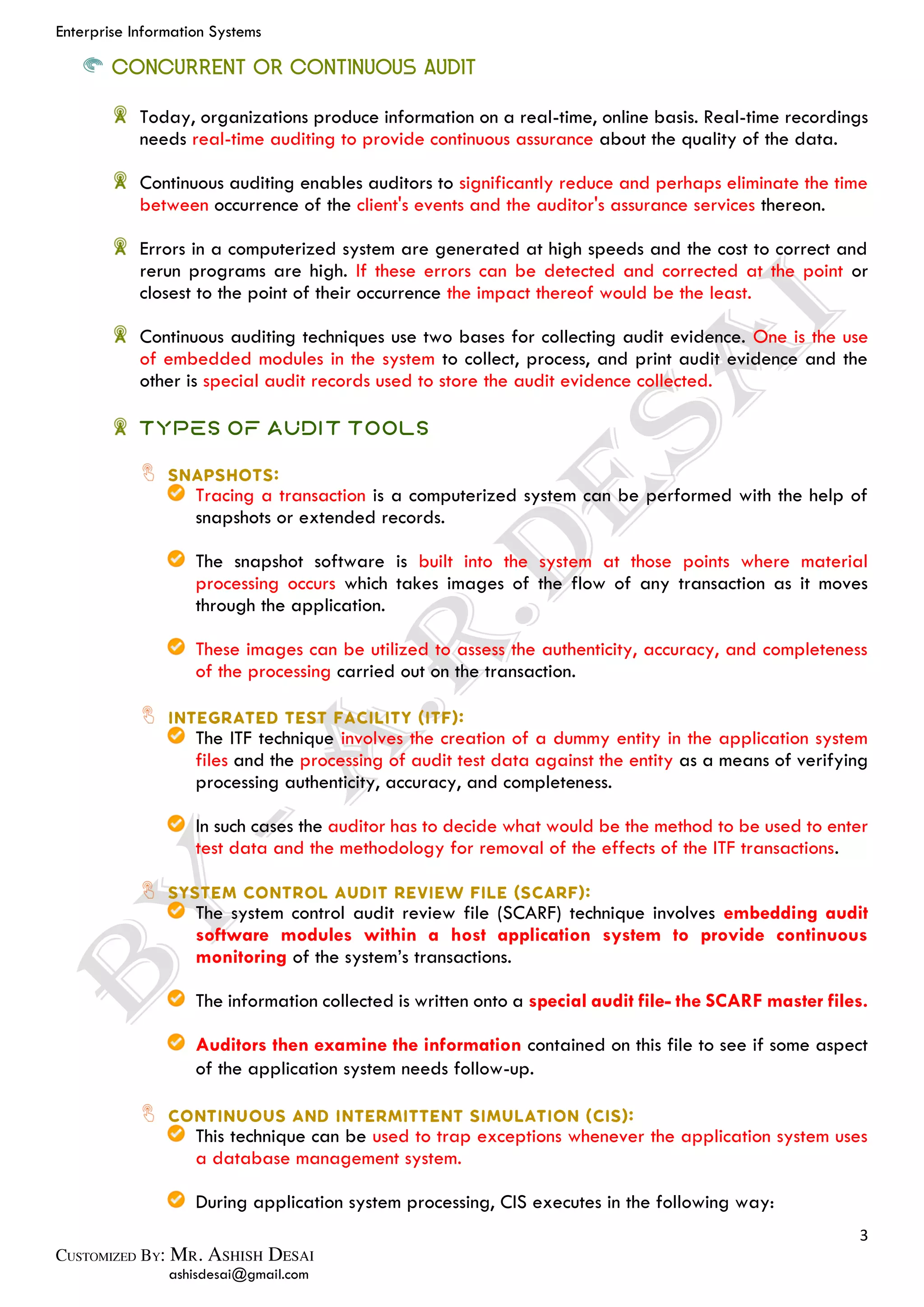 Enterprise Information Systems
3
ashisdesai@gmail.com
CONCURRENT OR CONTINUOUS AUDIT
Today, organizations produce information on a real-time, online basis. Real-time recordings
needs real-time auditing to provide continuous assurance about the quality of the data.
Continuous auditing enables auditors to significantly reduce and perhaps eliminate the time
between occurrence of the client's events and the auditor's assurance services thereon.
Errors in a computerized system are generated at high speeds and the cost to correct and
rerun programs are high. If these errors can be detected and corrected at the point or
closest to the point of their occurrence the impact thereof would be the least.
Continuous auditing techniques use two bases for collecting audit evidence. One is the use
of embedded modules in the system to collect, process, and print audit evidence and the
other is special audit records used to store the audit evidence collected.
Types of Audit Tools
Tracing a transaction is a computerized system can be performed with the help of
snapshots or extended records.
The snapshot software is built into the system at those points where material
processing occurs which takes images of the flow of any transaction as it moves
through the application.
These images can be utilized to assess the authenticity, accuracy, and completeness
of the processing carried out on the transaction.
The ITF technique involves the creation of a dummy entity in the application system
files and the processing of audit test data against the entity as a means of verifying
processing authenticity, accuracy, and completeness.
In such cases the auditor has to decide what would be the method to be used to enter
test data and the methodology for removal of the effects of the ITF transactions.
The system control audit review file (SCARF) technique involves embedding audit
software modules within a host application system to provide continuous
monitoring of the system’s transactions.
The information collected is written onto a special audit file- the SCARF master files.
Auditors then examine the information contained on this file to see if some aspect
of the application system needs follow-up.
This technique can be used to trap exceptions whenever the application system uses
a database management system.
During application system processing, CIS executes in the following way:
 