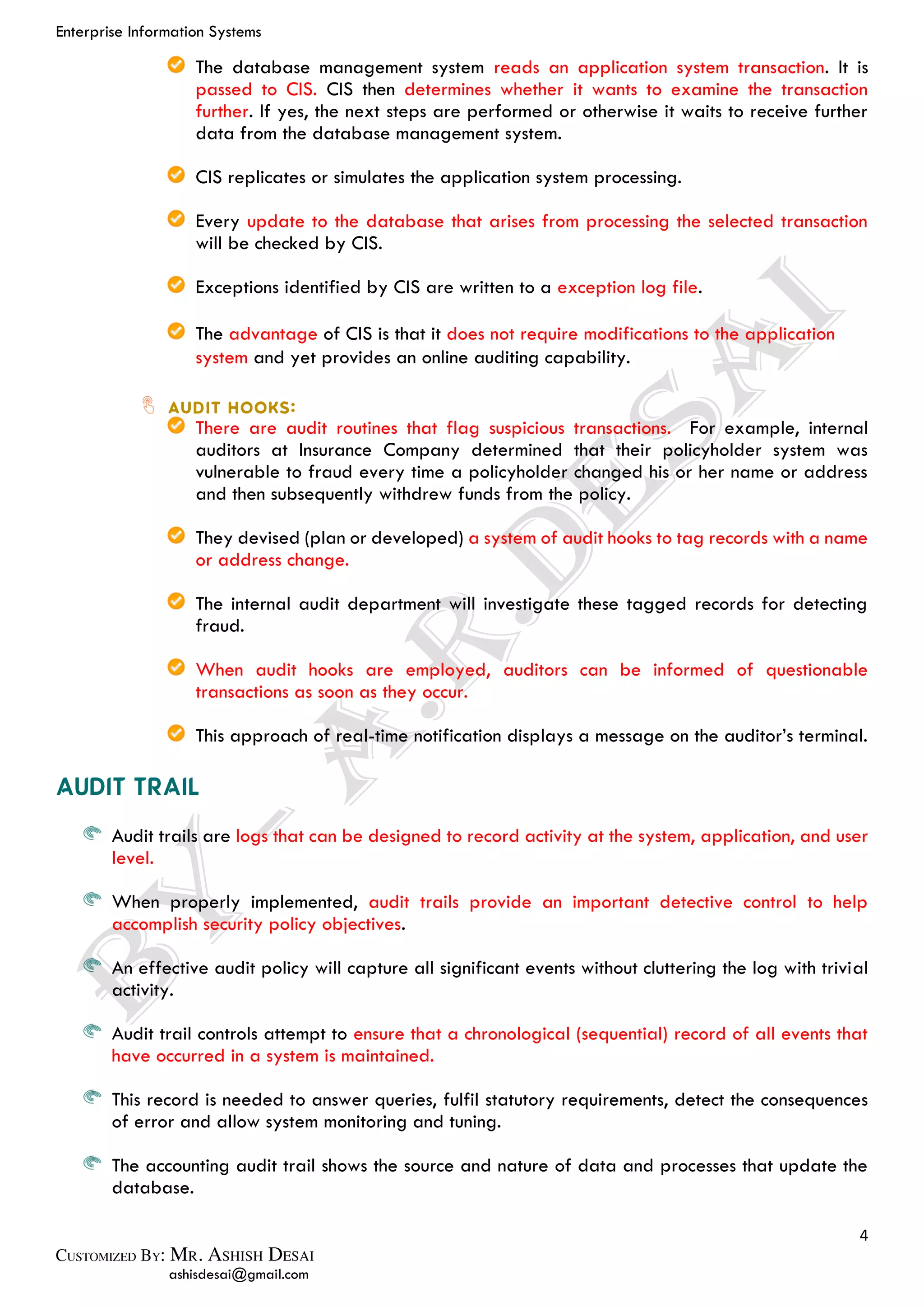 Enterprise Information Systems
4
ashisdesai@gmail.com
The database management system reads an application system transaction. It is
passed to CIS. CIS then determines whether it wants to examine the transaction
further. If yes, the next steps are performed or otherwise it waits to receive further
data from the database management system.
CIS replicates or simulates the application system processing.
Every update to the database that arises from processing the selected transaction
will be checked by CIS.
Exceptions identified by CIS are written to a exception log file.
The advantage of CIS is that it does not require modifications to the application
system and yet provides an online auditing capability.
There are audit routines that flag suspicious transactions. For example, internal
auditors at Insurance Company determined that their policyholder system was
vulnerable to fraud every time a policyholder changed his or her name or address
and then subsequently withdrew funds from the policy.
They devised (plan or developed) a system of audit hooks to tag records with a name
or address change.
The internal audit department will investigate these tagged records for detecting
fraud.
When audit hooks are employed, auditors can be informed of questionable
transactions as soon as they occur.
This approach of real-time notification displays a message on the auditor’s terminal.
Audit trails are logs that can be designed to record activity at the system, application, and user
level.
When properly implemented, audit trails provide an important detective control to help
accomplish security policy objectives.
An effective audit policy will capture all significant events without cluttering the log with trivial
activity.
Audit trail controls attempt to ensure that a chronological (sequential) record of all events that
have occurred in a system is maintained.
This record is needed to answer queries, fulfil statutory requirements, detect the consequences
of error and allow system monitoring and tuning.
The accounting audit trail shows the source and nature of data and processes that update the
database.
 
