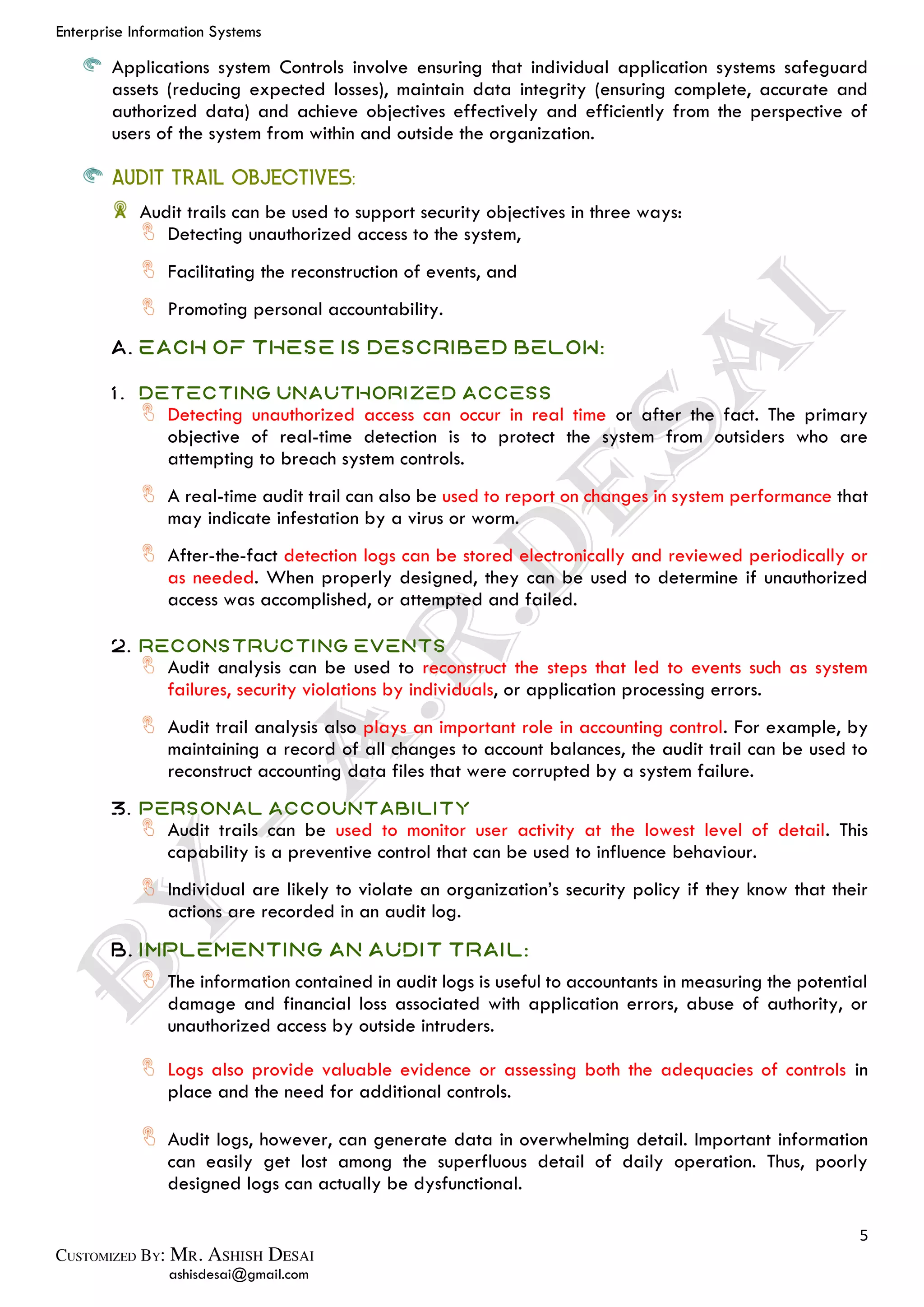 Enterprise Information Systems
5
ashisdesai@gmail.com
Applications system Controls involve ensuring that individual application systems safeguard
assets (reducing expected losses), maintain data integrity (ensuring complete, accurate and
authorized data) and achieve objectives effectively and efficiently from the perspective of
users of the system from within and outside the organization.
AUDIT TRAIL OBJECTIVES:
Audit trails can be used to support security objectives in three ways:
Detecting unauthorized access to the system,
Facilitating the reconstruction of events, and
Promoting personal accountability.
A. Each of these is described below:
1. Detecting Unauthorized Access
Detecting unauthorized access can occur in real time or after the fact. The primary
objective of real-time detection is to protect the system from outsiders who are
attempting to breach system controls.
A real-time audit trail can also be used to report on changes in system performance that
may indicate infestation by a virus or worm.
After-the-fact detection logs can be stored electronically and reviewed periodically or
as needed. When properly designed, they can be used to determine if unauthorized
access was accomplished, or attempted and failed.
2. Reconstructing Events
Audit analysis can be used to reconstruct the steps that led to events such as system
failures, security violations by individuals, or application processing errors.
Audit trail analysis also plays an important role in accounting control. For example, by
maintaining a record of all changes to account balances, the audit trail can be used to
reconstruct accounting data files that were corrupted by a system failure.
3. Personal Accountability
Audit trails can be used to monitor user activity at the lowest level of detail. This
capability is a preventive control that can be used to influence behaviour.
Individual are likely to violate an organization’s security policy if they know that their
actions are recorded in an audit log.
B. Implementing an Audit Trail:
The information contained in audit logs is useful to accountants in measuring the potential
damage and financial loss associated with application errors, abuse of authority, or
unauthorized access by outside intruders.
Logs also provide valuable evidence or assessing both the adequacies of controls in
place and the need for additional controls.
Audit logs, however, can generate data in overwhelming detail. Important information
can easily get lost among the superfluous detail of daily operation. Thus, poorly
designed logs can actually be dysfunctional.
 