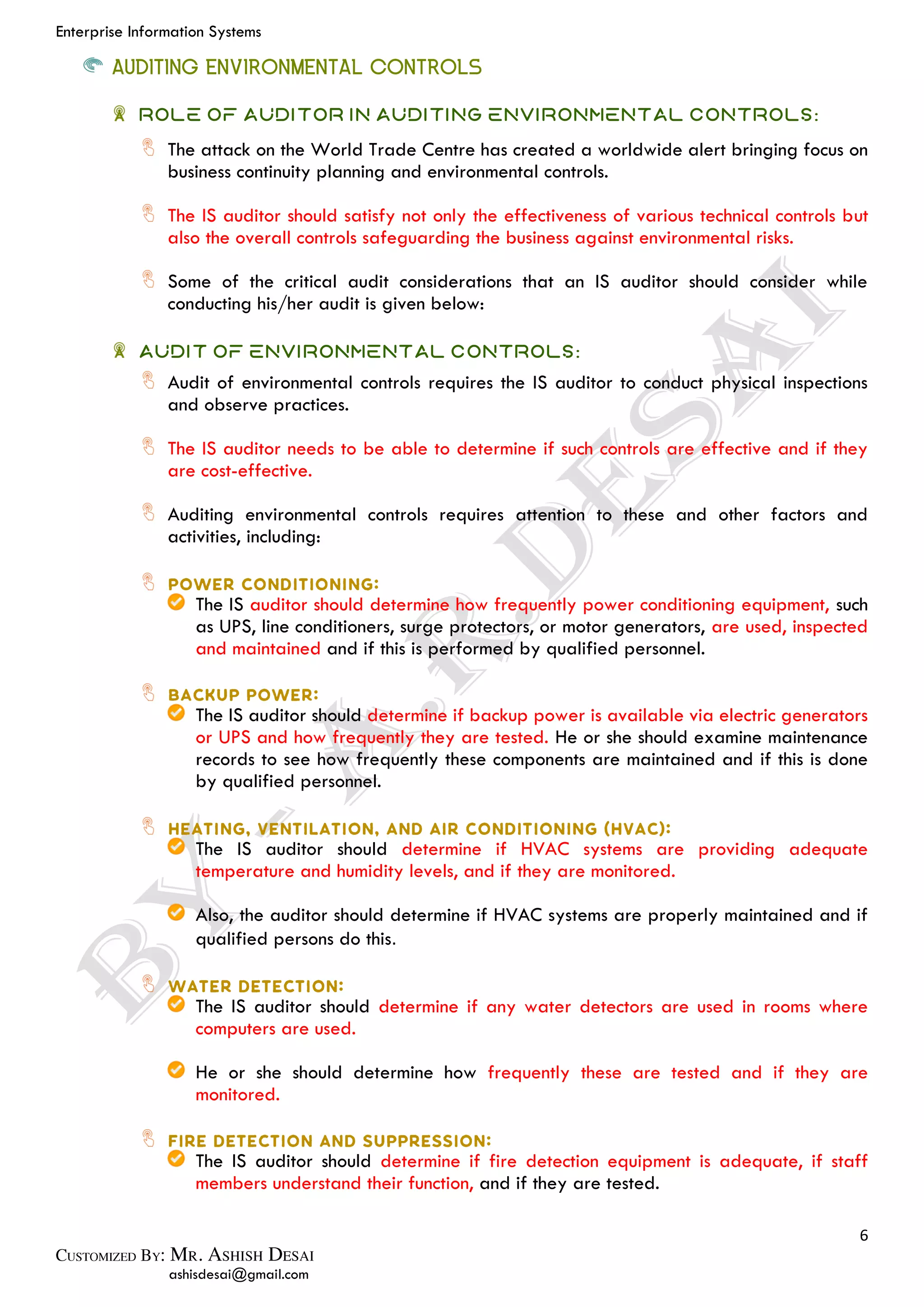 Enterprise Information Systems
6
ashisdesai@gmail.com
AUDITING ENVIRONMENTAL CONTROLS
Role of Auditor in Auditing Environmental Controls:
The attack on the World Trade Centre has created a worldwide alert bringing focus on
business continuity planning and environmental controls.
The IS auditor should satisfy not only the effectiveness of various technical controls but
also the overall controls safeguarding the business against environmental risks.
Some of the critical audit considerations that an IS auditor should consider while
conducting his/her audit is given below:
Audit of Environmental Controls:
Audit of environmental controls requires the IS auditor to conduct physical inspections
and observe practices.
The IS auditor needs to be able to determine if such controls are effective and if they
are cost-effective.
Auditing environmental controls requires attention to these and other factors and
activities, including:
The IS auditor should determine how frequently power conditioning equipment, such
as UPS, line conditioners, surge protectors, or motor generators, are used, inspected
and maintained and if this is performed by qualified personnel.
The IS auditor should determine if backup power is available via electric generators
or UPS and how frequently they are tested. He or she should examine maintenance
records to see how frequently these components are maintained and if this is done
by qualified personnel.
The IS auditor should determine if HVAC systems are providing adequate
temperature and humidity levels, and if they are monitored.
Also, the auditor should determine if HVAC systems are properly maintained and if
qualified persons do this.
The IS auditor should determine if any water detectors are used in rooms where
computers are used.
He or she should determine how frequently these are tested and if they are
monitored.
The IS auditor should determine if fire detection equipment is adequate, if staff
members understand their function, and if they are tested.
 