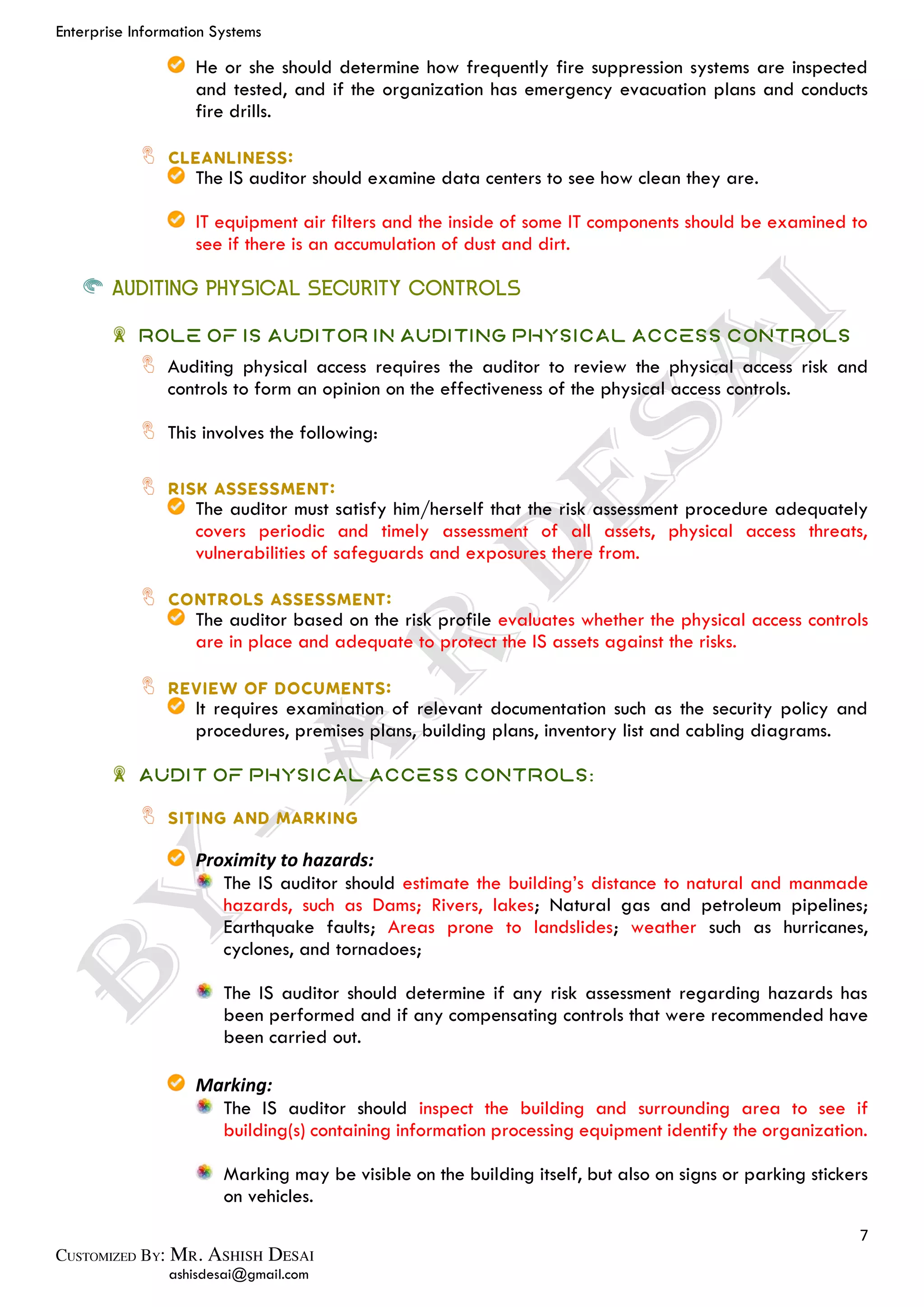 Enterprise Information Systems
7
ashisdesai@gmail.com
He or she should determine how frequently fire suppression systems are inspected
and tested, and if the organization has emergency evacuation plans and conducts
fire drills.
The IS auditor should examine data centers to see how clean they are.
IT equipment air filters and the inside of some IT components should be examined to
see if there is an accumulation of dust and dirt.
AUDITING PHYSICAL SECURITY CONTROLS
Role of IS Auditor in Auditing Physical Access Controls
Auditing physical access requires the auditor to review the physical access risk and
controls to form an opinion on the effectiveness of the physical access controls.
This involves the following:
The auditor must satisfy him/herself that the risk assessment procedure adequately
covers periodic and timely assessment of all assets, physical access threats,
vulnerabilities of safeguards and exposures there from.
The auditor based on the risk profile evaluates whether the physical access controls
are in place and adequate to protect the IS assets against the risks.
It requires examination of relevant documentation such as the security policy and
procedures, premises plans, building plans, inventory list and cabling diagrams.
Audit of Physical Access Controls:
Proximity to hazards:
The IS auditor should estimate the building’s distance to natural and manmade
hazards, such as Dams; Rivers, lakes; Natural gas and petroleum pipelines;
Earthquake faults; Areas prone to landslides; weather such as hurricanes,
cyclones, and tornadoes;
The IS auditor should determine if any risk assessment regarding hazards has
been performed and if any compensating controls that were recommended have
been carried out.
Marking:
The IS auditor should inspect the building and surrounding area to see if
building(s) containing information processing equipment identify the organization.
Marking may be visible on the building itself, but also on signs or parking stickers
on vehicles.
 