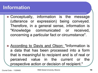 Information
 Conceptually, information is the message
(utterance or expression) being conveyed.
Therefore, in a general sense, information is
"Knowledge communicated or received,
concerning a particular fact or circumstance".
 According to Davis and Olson: "Information is
a data that has been processed into a form
that is meaningful to recipient and is of real or
perceived value in the current or the
prospective action or decision of recipient."
10RNB Global University, Bikaner.Course Code - 11009400
 