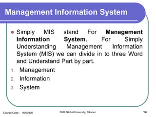 Management Information System
 Simply MIS stand For Management
Information System. For Simply
Understanding Management Information
System (MIS) we can divide in to three Word
and Understand Part by part.
1. Management
2. Information
3. System
14RNB Global University, Bikaner.Course Code - 11009400
 
