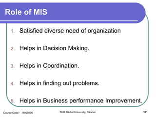 Role of MIS
1. Satisfied diverse need of organization
2. Helps in Decision Making.
3. Helps in Coordination.
4. Helps in finding out problems.
5. Helps in Business performance Improvement.
17RNB Global University, Bikaner.Course Code - 11009400
 