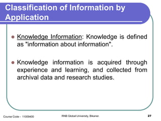 Classification of Information by
Application
 Knowledge Information: Knowledge is defined
as "information about information".
 Knowledge information is acquired through
experience and learning, and collected from
archival data and research studies.
27RNB Global University, Bikaner.Course Code - 11009400
 