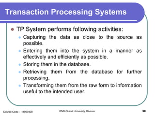 Transaction Processing Systems
 TP System performs following activities:
 Capturing the data as close to the source as
possible.
 Entering them into the system in a manner as
effectively and efficiently as possible.
 Storing them in the database.
 Retrieving them from the database for further
processing.
 Transforming them from the raw form to information
useful to the intended user.
38RNB Global University, Bikaner.Course Code - 11009400
 