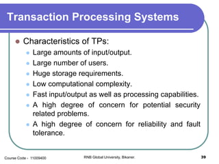 Transaction Processing Systems
 Characteristics of TPs:
 Large amounts of input/output.
 Large number of users.
 Huge storage requirements.
 Low computational complexity.
 Fast input/output as well as processing capabilities.
 A high degree of concern for potential security
related problems.
 A high degree of concern for reliability and fault
tolerance.
39RNB Global University, Bikaner.Course Code - 11009400
 