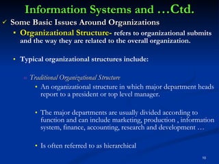 Information Systems and  …Ctd. Some Basic Issues Around Organizations Organizational Structure-  refers to organizational submits and the way they are related to the overall organization. Typical organizational structures include: Traditional Organizational Structure An organizational structure in which major department heads report to a president or top level manager.  The major departments are usually divided according to function and can include marketing, production , information system, finance, accounting, research and development … Is often referred to as hierarchical  