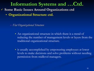 Information Systems and  …Ctd. Some Basic Issues Around Organizations ctd Organizational Structure ctd. Flat Organizational Structure An organizational structure in which there is a trend of reducing the number of management levels or layers from the traditional organizational structure.  is usually accomplished by empowering employees at lower levels to make decisions and solve problems without needing permission from midlevel managers. 
