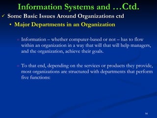 Information Systems and  …Ctd. Some Basic Issues Around Organizations ctd Major Departments in an Organization Information – whether computer-based or not – has to flow within an organization in a way that will that will help managers, and the organization, achieve their goals. To that end, depending on the services or products they provide, most organizations are structured with departments that perform five functions: 