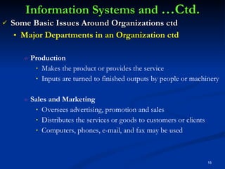 Information Systems and  …Ctd. Some Basic Issues Around Organizations ctd Major Departments in an Organization ctd Production Makes the product or provides the service Inputs are turned to finished outputs by people or machinery Sales and Marketing Oversees advertising, promotion and sales Distributes the services or goods to customers or clients  Computers, phones, e-mail, and fax may be used 