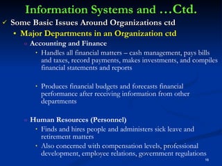 Information Systems and  …Ctd. Some Basic Issues Around Organizations ctd Major Departments in an Organization ctd Accounting and Finance Handles all financial matters – cash management, pays bills and taxes, record payments, makes investments, and compiles financial statements and reports Produces financial budgets and forecasts financial performance after receiving information from other departments Human Resources (Personnel) Finds and hires people and administers sick leave and retirement matters Also concerned with compensation levels, professional development, employee relations, government regulations 