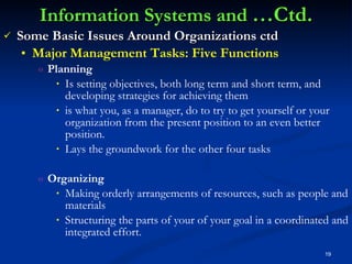 Information Systems and  …Ctd. Some Basic Issues Around Organizations ctd Major Management Tasks: Five Functions Planning Is setting objectives, both long term and short term, and developing strategies for achieving them  is what you, as a manager, do to try to get yourself or your organization from the present position to an even better position. Lays the groundwork for the other four tasks Organizing Making orderly arrangements of resources, such as people and materials Structuring the parts of your of your goal in a coordinated and integrated effort. 