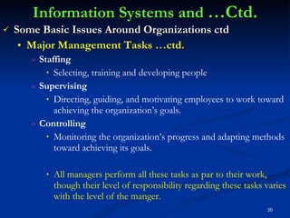 Information Systems and  …Ctd. Some Basic Issues Around Organizations ctd Major Management Tasks …ctd. Staffing Selecting, training and developing people Supervising Directing, guiding, and motivating employees to work toward achieving the organization’s goals. Controlling Monitoring the organization’s progress and adapting methods toward achieving its goals. All managers perform all these tasks as par to their work, though their level of responsibility regarding these tasks varies with the level of the manger. 