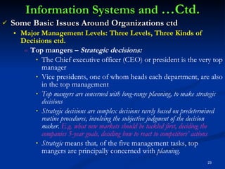 Information Systems and  …Ctd. Some Basic Issues Around Organizations ctd Major Management Levels: Three Levels, Three Kinds of Decisions ctd. Top mangers –  Strategic decisions: The Chief executive officer (CEO) or president is the very top manager Vice presidents, one of whom heads each department, are also in the top management Top mangers are concerned with long-range planning, to make strategic decisions Strategic decisions are complex decisions rarely based on predetermined routine procedures, involving the subjective judgment of the decision maker.  E.g. what new markets should be tackled first, deciding the companies 5-year goals, deciding how to react to competitors’ actions Strategic  means that ,  of the five management tasks, top mangers are principally concerned with  planning. 