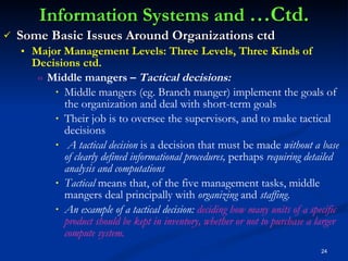 Information Systems and  …Ctd. Some Basic Issues Around Organizations ctd Major Management Levels: Three Levels, Three Kinds of Decisions ctd. Middle mangers –  Tactical decisions: Middle mangers (eg. Branch manger) implement the goals of the organization and deal with short-term goals  Their job is to oversee the supervisors, and to make tactical decisions A tactical decision  is a decision that must be made  without a base of clearly defined informational procedures,  perhaps  requiring detailed analysis and computations  Tactical  means that, of the five management tasks, middle mangers deal principally with  organizing  and  staffing. An example of a tactical decision:  deciding how many units of a specific product should be kept in inventory, whether or not to purchase a larger compute system. 