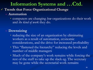 Information Systems and  …Ctd. Trends that Force Organizational Change Automation computers are changing  how  organizations do their work and  the kind of work  they do.   Downsizing  reducing the size of an organization by eliminating workers as a result of automation, economic considerations, and the drive for increased profitability  This “flattened the hierarchy” reducing the levels and number of middle managers Much of the company’s work remains while forcing the rest of the staff to take up the slack eg. The secretary may be gone while the secretarial work remains 