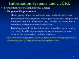 Information Systems and  …Ctd. Trends that Force Organizational Change Employee Empowerment Means giving others the authority to act and make decisions The old style of management was to give lower-level mangers and employees only the information they “needed” to know, which minimized their power to make decisions Today’s philosophy is that information should be spread widely, not closely held by top managers, to enable employees lower down in the organization do their jobs better there are various change models which are representations of change theories that identify the phases of change the best way to implement them. 