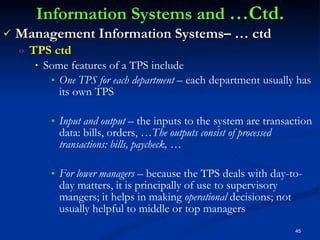 Information Systems and  …Ctd. Management Information Systems– … ctd TPS ctd Some features of a TPS include One TPS for each department –  each department usually has its own TPS Input and output  – the inputs to the system are transaction data: bills, orders, … The outputs consist of processed transactions: bills, paycheck, … For lower managers –  because the TPS deals with day-to-day matters, it is principally of use to supervisory mangers; it helps in making  operational  decisions; not usually helpful to middle or top managers 
